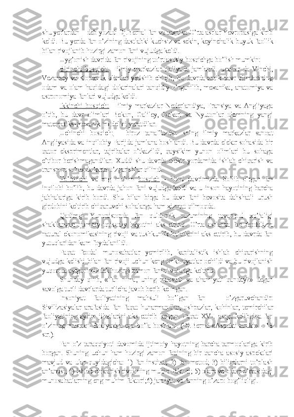 shu yerlardan – deb yozadi Dj.Bernal fan va texnika O’rta asrlar Yevropasiga kirib
keldi. Bu yerda fan o’zining dastlabki kuchsiz va sekin, keyinchalik buyuk faollik
bilan rivojlanib hozirgi zamon fani vujudga keldi.
Uyg’onish davrida fan rivojining to’rt asosiy bosqichga bo’lish mumkin:
Birinchi   bosqich:   -   ilmiy   markazlar   Italiyada   jamlandi.   Leonar   da   Vinchi,
Vezamey   va   Kopernik   olimlar   yetishib   chiqib,   bu   davrda   antik   davr   olimlarining
odam   va   olam   haqidagi   doktrinalari   tanqidiy   o’rganilib,   mexanika,   anatomiya   va
astronomiya fanlari vujudga keldi.
Ikkinchi   bosqich:   -   ilmiy   markazlar   Nederlandiya,   Fransiya   va   Angliyaga
o’tib,   bu   davr   olimlari   Bekon,   Galiley,   Dekart   va   Nyutonlar   olamning   yangi
matematika-mexanik modelini yaratdilar.
Uchinchi   bosqich:   -   biroz   tanaffuzdan   so’ng   ilmiy   markazlar   sanoat
Angliyasida va inqilobiy Parijda jamlana boshlandi. Bu davrda elektr sohasida bir
qator   eksprimentlar,   tajribalar   o’tkazildi,   qaysikim   yunon   olimlari   bu   sohaga
e’tibor   berishmagandilar.   Xuddi   shu   davrda   elektr   yordamida   ishlab   chiqarish   va
transport sohasida katta o’zgarishlar qilindi.
To’rtinchi   va   eng   muhim   bosqich   –   bizni   davrimizda   bo’lib   o’tgan   fan
inqilobi   bo’lib,   bu   davrda   jahon   fani   vujudga   keldi   va   u   inson   hayotining   barcha
jabhalariga   kirib   bordi.   Shu   bilan   birga   bu   davr   fani   bevosita   dahshatli   urush
girdobini keltirib chiqaruvchi sohalarga ham xizmat qilmoqda.
Qadimgi   Yunonistonda   fan   quldorlik   tuzumining   tovar-pul   xo’jaligi
shakllangan   ijtimoiy-iqtisodiy   hayotini   aks   ettirdi.   O’rta   asrlarda   fan   feodalizm
natural ekonomikasining rivoji va tushkunlik holatlarini aks ettirib, bu davrda fan
yutuqlaridan kam foydalanildi.
Faqat   feodal   munosabatlar   yemirilib,   kapitalistik   ishlab   chiqarishning
vujudga kelishi bilan fan rivoji uchun keng imkoniyatlar ochildi va bu rivojlanish
yuqorida aytganimizdek hozirgi zamon fanini vujudga keltirdi.
Shunday   qilib,   «Fan   nima,   uning   maqsadi   va   ahamiyati   qanday?»   degan
savolga turli davrlarda turlicha javob berib kelingan.
Insoniyat   faoliyatining   mahsuli   bo’lgan   fan   –   o’zgaruvchandir:
Sivilizasiyalar   arafasida   fan   faqat   hunarmandlar,   oshpazlar,   kohinlar,   temirchilar
faoliyatining   ayrim   jihatlarini   aks   ettirib   kelgan.   Faqat   XVII   asrga   kelibgina   fan
o’zining mustaqil faoliyatiga ega bo’la boshladi. (Dj.Bernal «Aspekti nauki» – 18
str.).
Fan   o’z   taraqqiyoti   davomida   ijtimoiy   hayotning   barcha   tarmoqlariga   kirib
borgan.   Shuning   uchun   ham   hozirgi   zamon   fanining   bir   qancha   asosiy   aspektlari
mavjud   va   ular   quyidagicha:   1)   fan-institut;   2)   fan-metod;   3)   bilimlarni   to’plash
an’anasi; 4) ishlab chiqarish rivojining muhim faktori; 5) olam va odam o’rtasidagi
munosabatlarning eng muhim faktori;6) jamiyat va fanning o’zaro bog’liqligi. 