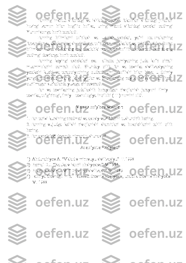 Fanning   institut   sifatidagi   va   ishlab   chiqarish   faktorlari   sifatidagi   jihatlari
hozirgi   zamon   bilan   bog’liq   bo’lsa,   uning   metod   sifatidagi   aspekti   qadimgi
Yunonistonga borib taqaladi.
Fanning   bilimlarni   to’plash   va   uzatish   aspekti,   ya’ni   ota-onalarning
farzandlarga, ustalarning shogirdlarga to’plagan malakalari va tajribalaridan iborat
bilimlarini uzatish  fanning eng dastlabki  manbalari  bo’lib hisoblanadi  hamda eng
qadimgi davrlarga borib taqaladi.
  Fanning   keyingi   aspektlari   esa     albatta   jamiyatning   juda   ko’p   qirrali
muammolarini   qamrab   oladi.   Shunday   qilib   fan   va   texnika   sivilizasiyaning
yetakchi   kuchi   va   taraqqiyotining   qudratli   omili   bo’lishi   bilan   birga   u   doimiy
yangilanib   boradi.   Yangi   kashfiyotlar   va   bilimlarning   paydo   bo’lishi   ilgari   hech
qurilmagan sur’atlarda yuzaga chiqaveradi.
    Fan   va   texnikaning   jadallashib   borayotgan   rivojlanish   jarayoni   ilmiy   –
texnika, to’g’rirogi, ilmiy – texnologiya inqilobi (ITI) nomini oldi.
Mavzu bo’yicha savollar:
1. Fan tarixi kursining predmeti va asosiy vazifalarini tushuntirib bering.
2. Fanning   vujudga   kelishi   rivojlanishi   sharoitlari   va   bosqichlarini   tahlil   qilib
bering.
3. Fan aspektlari deganda nimani tushunasiz?
Adabiyotlar ro’yxati
1) Abdunabiyev A. “Vklad v mirovuyu sivilizasiyu”  T.1998
2) Bernal D.J. “Nauka v istorii obshyestva” M.1956
3) Bolgrad-Levin T.M. “Drevniye sivilizasii” M. 1989
4) Istoriya drevnego mira - Rassvet drevnix obshyestv, upadok drevnix obshyestv. 
M. 1988 