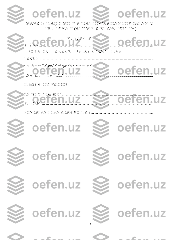 MAVZU: “TAQDIMOT” STRATEGIYASIDAN FOYDALANISH
USLUBIYATI (ATOM FIZIKIKASI BO’LIM)
                                 MUNDARIJA
KIRISH……………………………………………………………………………
I. BOB  ATOM FIZIKASINI O’RGANISH METODLARI
TAVSIFI…………………………………………………………………………..
1.1 . Atom fizikasini o’rganish metodlari………..………….
1.2 «Taqdimod» metodi  ...............................…… .................................. ...............
II.  BOB  ATOM YADROSI
2.2 Yadro reaksiyalari……………………………………………………………
XULOSA …………………………………………………………………………
FOYDALANILGAN ADABIYOTLAR………………………………………...
1 