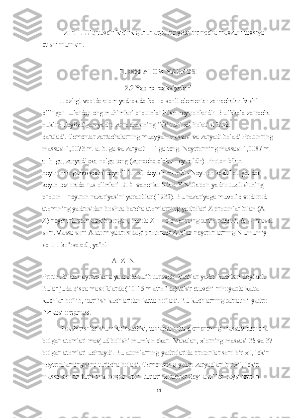  Izoh: 1. O‘qituvchi kichik guruhlarga bir yoki bir necha mavzuni tavsiya 
etishi mumkin.
II.  BOB  ATOM YADROSI
       2.2 Yadro reaksiyalari
Hozirgi vaqtda atom yadrosida ko p sonli elementar zarrachalar kashf ‘
qilingan. Ulardan eng muhimlari protonlar bilan neytronlardir. Bu ikkala zarracha 
nuklon deyiladigan yadro zarrachasining ikki turli xil holati sifatida 
qaraladi.Elementar zarrachalarning muayyan massasi va zaryadi boladi.Protonning 
massasi 1,0073 m. a. b. ga va zaryadi + 1 ga teng. Neytronning massasi 1,0087 m. 
a. b. ga, zaryadi esa nolga teng (zarracha elektr neytraldir). Proton bilan 
neytronning massasini deyarli bir xil deyish mumkin.Neytron kashf etilgandan 
keyin tez orada rus olimlari D.D.Ivanenko bilan Y.N.Gapon yadro tuzilishining 
proton—neytron nazariyasini yaratdilar (1932). Bu nazariyaga muvofiq vodorod 
atomining yadrosidan boshqa barcha atomlarning yadrolari Z protonlar bilan (A—
Z) neytronlardan tarkib topgan, bunda Z — elementning tartib raqami, A — massa 
soni.Massa soni A atom yadrosidagi protonlar Z bilan neytronlarning N umumiy 
sonini ko‘rsatadi, ya’ni
                                        A=Z+N
Proton bilan neytronlarni yadroda tutib turuvchi kuchlar yadro kuchlari deyiladi. 
Bular juda qisqa masofalarda (10-15 m atrofida) ta'sir etuvchi nihoyatda katta 
kuchlar bo‘lib, itarilish kuchlaridan katta bo‘ladi. Bu kuchlarning tabiatini-yadro 
fizikasi o'rganadi.
Tekshirishlar shuni ko‘rsatdiki, tabiatda bitta elementning massasi turlicha 
bolgan atomlari mavjud bolishi mumkin ekan. Masalan, xlorning massasi 35 va 37 
bolgan atomlari uchraydi. Bu atomlarning yadrolarida protonlar soni bir xil, lekin 
neytronlarning soni turlicha boladi.Elementning yadro zaryadlari bir xil, lekin 
massa sonlari turli olia bolgan atom turlari izotoplar deyiladi.Har qaysi izotop 
11 