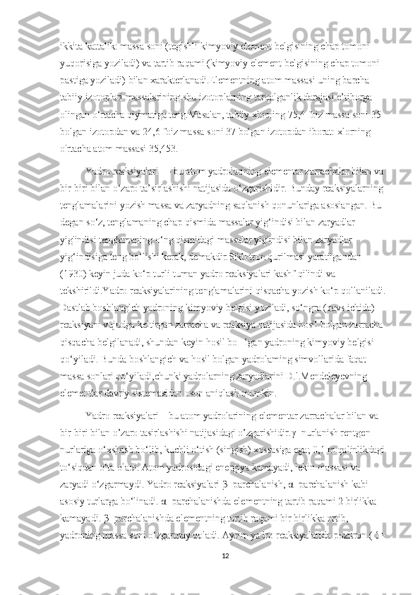 ikkita kattalik: massa soni (tegishli kimyoviy element belgisining chap tomoni 
yuqorisiga yoziladi) va tartib raqami (kimyoviy element belgisining chap tomoni 
pastiga yoziladi) bilan xarakterlanadi.Elementning atom massasi uning barcha 
tabiiy izotoplari massalarining shu izotoplarning tarqalganlik darajasi e’tiborga 
olingan o‘rtacha qiymatiga teng.Masalan, tabiiy xlorning 75,4 foiz massa soni 35 
bolgan izotopdan va 24,6 foiz massa soni 37 bolgan izotopdan iborat: xlorning 
o'rtacha atom massasi 35,453. 
Yadro reaksiyalari — bu atom yadrolarining elementar zarrachalar bilan va 
bir-biri bilan o‘zaro ta’sirlashishi natijasida o‘zgarishidir. Bunday reaksiyalarning 
tenglamalarini yozish massa va zaryadning saqlanish qonunlariga asosiangan. Bu 
degan so‘z, tenglamaning chap qismida massalar yig‘indisi bilan zaryadlar 
yig'indisi tenglamaning o‘ng qismidagi massalar yig'indisi bilan zaryadlar 
yig‘indisiga teng bo‘lishi kerak, demakdir.Siklotron qurilmasi yaratilgandan 
(1930) keyin juda ko‘p turli-tuman yadro reaksiyalari kashf qilindi va 
tekshirildi.Yadro reaksiyalarining tenglamalarini qisqacha yozish ko‘p qollaniladi. 
Dastlab boshlanglch yadroning kimyoviy belgisi yoziladi, so‘ngra (qavs ichida) 
reaksiyani vujudga keltirgan zarracha va reaksiya natijasida hosil bolgan zarracha 
qisqacha belgilanadi, shundan keyin hosil bo lgan yadroning kimyoviy belgisi ’
qo‘yiladi. Bunda boshlangich va hosil bolgan yadrolaming simvollarida faqat 
massa sonlari qo‘yiladi,chunki yadrolarning zaryadlarini D.l.Mendeleyevning 
elementlar davriy sistemasidan oson aniqlash mumkin. 
Yadro reaksiyalari – bu atom yadrolarining elementar zarrachalar bilan va 
bir-biri bilan o’zaro tasirlashishi natijasidagi o’zgarishidir. γ - nurlanish r е ntg е n 
nurlariga o‘xshash bo‘lib, kuchli o‘tish (singish) xossasiga ega; 0,1 m qalinlikdagi 
to‘siqdan o‘ta oladi. Atom yadrosidagi energiya kamayadi, lekin massasi va 
zaryadi o‘zgarmaydi. Yadro reaksiyalari  β - parchalanish,  α - parchalanish kabi 
asosiy turlarga bo‘linadi.  α - parchalanishda el е m е ntning tartib raqami 2 birlikka 
kamayadi.  β - parchalanishda el е m е ntning tartib raqami bir birlikka ortib, 
yadroning massa soni o‘zgarmay qoladi. Ayrim yadro r е aksiyalarida pozitron ( 1+ 
12 