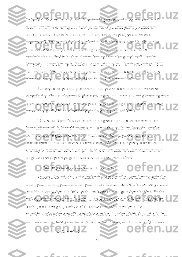 0e )yoki (+ β ) zarracha hosil bo‘lib, yadroning massa soni o‘zgarmasdan, tartib 
raqami bir birlikka kamayadi. Ba’zi yadro r е aksiyalarida yadro  β -zarrachani 
biriktirib oladi. Bunda tartib raqami bir birlikka kamayadi, yadro massasi 
o ‘zgarmaydi. Yadro reaksiyalari yordamida radioaktiv xususiyati bor izotoplar 
(radioaktiv izotoplar) olinadi. Ularning hammasi beqaror va radioaktiv 
parchalanish natijasida boshqa elementlarning izotoplariga aylanadi. Barcha 
kimyoviy elementlarning radioaktiv izotoplari olingan. Ularning taxminan 1500 
turi ma’lum. Faqat radioaktiv izotoplardan tarkib topgan elementlar radioaktiv 
elementlar deyiladi. Bular Z=43, 61 va 84 — 105 elementlardir.
Bunday reaksiyalarning tenglamalarini yozish elementlarning massa va 
zaryadlari yig‘indisi o‘zgarmasligiga asoslangan. Bu degan so ‘z, tenglamaning chap
qismida massalar yig ‘indisi bilan zaryadlar yig ‘indisi tenglamaning o ‘ng qismidagi 
massalar yig ‘indisi bilan zaryadlar yig ‘indisiga teng bo ‘lishi kerak.
1919-yilda Rezerford azot atomlarining yadrolarini  α -zarrachalar bilan 
bombardimon qilib, birinchi marta sun iy ravishda yadro reaksiyasini amalga ’
oshirdi:Barqaror (radioaktiv emas) izotoplardan 300 ga yaqini ma lum. D.I. 	
’
Mendeleyev elementlar davriy sistemasidagi ko‘pchilik kimyoviy elementlar ana 
shunday izotoplardan tarkib topgan. Ba’zi elementlarda barqaror izotoplar bilan 
birga uzoq vaqt yashaydigan radioaktiv izotoplari ham bo‘ladi.
               Yadroviy reaksiyalarda saqlanish qonunlari.
Reaksiya kesimi, chiqishi Zarralarning zarralar bilan, zarralarning yadrolar 
bilan, yadrolarning yadrolar bilan yadro masshtabida intensiv ta’sirlashuvi yadrolar
tarkibini o'zgartishga olib kelsa yadro reaksiyalari amalga oshgan boMadi.Yadro 
reaksiyasida energiya, impuls yadroda qayta taqsimlangan boMadi. Reaksiyalar 
kuchli, elektromagnit, kuchsiz ta’sirlashuvlarga ko‘ra, amalga ortishi 
mumkin.Reaksiyalar zaryadli, zaryadsiz zarralar, fotonlar ta’sirlashuvlariga ko‘ra, 
bo ladi.Barcha reaksiyalar saqlanish qonunlarining bajarilishi bilan ro‘y beradi. 	
’
                             a+A —»B+b. 
13 