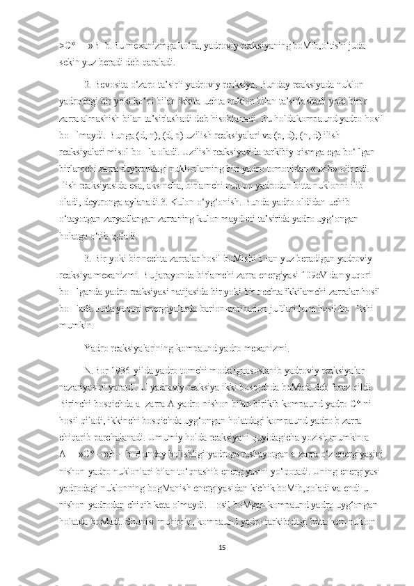 >C* —»B+b.Bu mexanizmga ko‘ra, yadroviy reaksiyaning boMib,o‘tishi juda 
sekin yuz beradi deb qaraladi.
2. Bevosita o‘zaro ta’sirli yadroviy reaksiya. Bunday reaksiyada nuklon 
yadrodagi bir yoki ko‘pi bilan ikkita-uchta nuklon bilan ta’sirlashadi yoki biror 
zarra almashish bilan ta’sirlashadi deb hisoblanadi. Bu holdakompaund yadro hosil
bo lmaydi. Bunga (d, n), (d, p) uzilish reaksiyalari va (p, d), (n, d) ilish ’
reaksiyalari misol bo la oladi. Uzilish reaksiyasida tarkibiy qismga ega bo‘ lgan 	
’
birlamchi zarra deytrondagi nuklonlaming biri yadro tomonidan «uzib» olinadi. 
Ilish reaksiyasida esa, aksincha, birlamchi nuklon yadrodan bitta nuklonni ilib 
oladi, deytronga aylanadi.3. Kulon o‘yg‘onish. Bunda yadro oldidan uchib 
o‘tayotgan zaryadlangan zarraning kulon maydoni ta’sirida yadro uyg‘ongan 
holatga o‘tib qoladi.
3. Bir yoki bir nechta zarralar hosil boMishi bilan yuz beradigan yadroviy 
reaksiya mexanizmi. Bu jarayonda birlamchi zarra energiyasi 109eV dan yuqori 
bo lganda yadro reaksiyasi natijasida bir yoki bir nechta ikkilamchi zarralar hosil 	
’
bo ladi. Juda yuqori energiyalarda barion-antibarion juftlari ham hosil bo lishi 
’ ’
mumkin.
  Yadro reaksiyalarining kompaund yadro mexanizmi.
N.Bor 1936-yilda yadro tomchi modeligaasoslanib yadroviy reaksiyalar 
nazariyasini yaratdi. U yadroviy reaksiya ikki bosqichda boMadi deb faraz qildi. 
Birinchi bosqichda a -zarra A-yadro-nishon bilan birikib kompaund yadro C* ni 
hosil qiladi, ikkinchi bosqichda uyg‘ongan holatdagi kompaund yadro b zarra 
chiqarib parchalanadi. Umumiy holda reaksiyani quyidagicha yozish mumkin:a + 
A —»C*—»B + b. Bunday bolishligi yadroga tushayotgan a-zarra o‘z energiyasini
nishon-yadro nuklonlari bilan to‘qnashib energiyasini yo‘qotadi. Uning energiyasi 
yadrodagi nuklonning bogManish energiyasidan kichik boMib,qoladi va endi u 
nishon-yadrodan chiqib keta olmaydi. Hosil boMgan kompaund yadro uyg‘ongan 
holatda boMadi. Shunisi muhimki, kompaund yadro tarkibidagi bitta ham nuklon 
15 