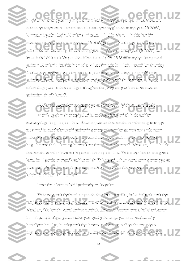 bogManish energiyasini yengib chiqib ketish energiyasiga ega emas.Masalan, 
nishon-yadroga zarra tomonidan olib kelingan uyg‘onish energiyasi 15 MeV, 
kompaund yadrodagi nuklonlar soni esaA = 100 boMsin. U holda har bir 
nuklonning uyg‘onish energiyasi 0,15 MeV ga teng. Nuklon yadrodan chiqib 
ketishi uchun esa uning kinetik energiyasi bogManish energiyasi (8 MeV) dan 
katta boMishi kerak.Vaqt o'tishi bilan bu ortiqcha 15 MeVenergiya kompaund 
yadro nuklonlari o‘rtasida bir necha xil taqsimotda bo ladi. Tasodifan shunday ’
fluktuatsiya vaziyati vujudga keladiki, bunda yadro sirtidagi biror nuklonda 
yadroni tark eta oladigan darajada energiya yig’lib qolishi mumkin. U holda 
ehtimolligi juda kichik bo lgan «bug’anish» jarayoni yuz beradi va nuklon 	
’
yadrodan chiqib ketadi.
           Ikkilamchi zarralarning energiya va burchak bo‘yicha taqsimlanishi.
Kichik uyg‘onish energiyalarida reaksiya jarayoni alohida sathlar 
xususiyatiga bog liq bo ladi. Shuning uchun ikkilamchi zarralarning energiya 	
’ ’
taqsimotida parchalanuvchi yadroning energetik sathlariga mos ravishda qator 
maksimumlar kuzatilad.Ikkilamchi zarralarning harakat miqdor momentiga 
bog liq ravishda ularning burchak taqsimoti ham o‘zgaradi. Masalan, 1 = 0 holda 	
’
ikkilamchi zarralar burchak taqsimoti izotrop bo ladi.Yadro uyg‘onish energiyasi 	
’
katta bo lganda energetik sathlar qo‘shilib ketgani uchun zarralarning energiya va	
’
burchak bo‘yicha taqsimoti haqidagi maMumotlar statistik nazariya asosida 
keltirilib chiqarilishi mumkin.
Bevosita o‘zaro ta’sirli yadroviy reaksiyalar.
Yadroviy reaksiyalarni o‘rganish shuni ko‘rsatadiki, ba’zi hollarda reaksiya 
natijasini Boming kompaund yadro mexanizmi asosida tushuntirish mumkin emas. 
Masalan, ikkilamchi zarralarning burchak taqsimoti izotrop emas, balki anizatrop 
bo lib,chiqdi. Agar yadro reaksiyasi tyad yoki unga yaqinroq vaqtda ro‘y 	
’
beradigan bo lsa, bunday reaksiya bevosita o‘zaro ta’sirli yadro reaksiyasi 	
’
deyiladi. Bunday qisqa vaqt ichida yadroga kelib tushgan zarra yadrodagi bitta 
16 