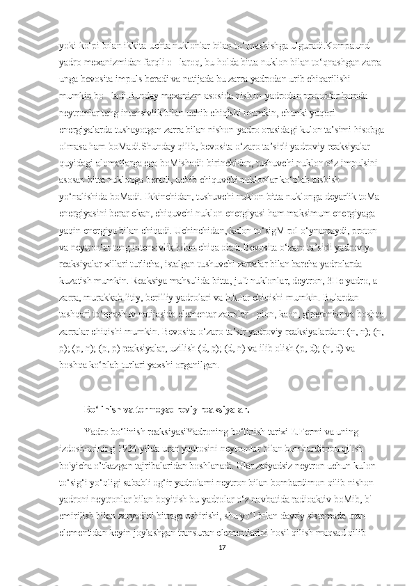 yoki ko‘pi bilan ikkita-uchta nuklonlar bilan to‘qnashishga ulguradi.Kompaund 
yadro mexanizmidan farqli o laroq, bu holda bitta nuklon bilan to‘qnashgan zarra ’
unga bevosita impuls beradi va natijada bu zarra yadrodan urib chiqarilishi 
mumkin bo ladi.Bunday mexanizm asosida nishon-yadrodan protonlar hamda 	
’
neytronlar teng intensivlik bilan uchib chiqishi mumkin, chunki yuqori 
energiyalarda tushayotgan zarra bilan nishon-yadro orasidagi kulon ta’simi hisobga
olmasa ham boMadi.Shunday qilib, bevosita o‘zaro ta’sirli yadroviy reaksiyalar 
quyidagi alomatlarga ega boMishadi: birinchidan, tushuvchi nuklon o‘z impulsini 
asosan bitta nuklonga beradi, uchib chiquvchi nuklonlar ko‘plab tushish 
yo‘nalishida boMadi. Ikkinchidan, tushuvchi nuklon bitta nuklonga deyarlik toMa 
energiyasini berar ekan, chiquvchi nuklon energiyasi ham maksimum energiyaga 
yaqin energiya bilan chiqadi. Uchinchidan, kulon to‘sigM rol o‘ynamaydi, proton 
va neytronlar teng intensivlik bilan chiqa oladi.Bevosita o‘zaro ta’sirli yadroviy 
reaksiyalar xillari turlicha, istalgan tushuvchi zarralar bilan barcha yadrolarda 
kuzatish mumkin. Reaksiya mahsulida bitta, juft nuklonlar, deytron, 3He yadro, a-
zarra, murakkab litiy, berilliy yadrolari va h.k.lar chiqishi mumkin. Bulardan 
tashqari to‘qnashuv natijasida elementar zarralar - pion, kaon, giperonlar va boshqa
zarralar chiqishi mumkin. Bevosita o‘zaro ta’sir yadroviy reaksiyalardan: (n, n); (n,
p); (p, n); (p, p) reaksiyalar, uzilish (d, p); (d, n) va ilib olish (p, d); (n, d) va 
boshqa ko‘plab turlari yaxshi o ‘rganilgan.
Bo linish va termoyadroviy reaksiyalar.	
ʻ
  Yadro bo‘linish reaksiyasiYadroning bo‘linish tarixi E.Fermi va uning 
izdoshlarining 1934-yilda uran yadrosini neytronlar bilan bombardimon qilish 
bo'yicha o’tkazgan tajribalaridan boshlanadi. Ular zaiyadsiz neytron uchun kulon 
to‘sig‘i yo‘qligi sababli og‘ir yadrolami neytron bilan bombardimon qilib nishon 
yadroni neytronlar bilan boyitish bu yadrolar o‘z navbatida radioaktiv boMib, b'-
emirilish bilan zaryadini bittaga oshirishi, shu yo‘l bilan davriy sistemada uran 
elementidan keyin joylashgan transuran elementlarini hosil qilish maqsad qilib 
17 