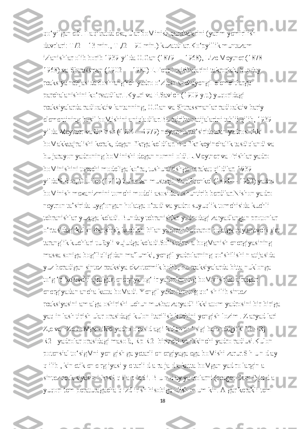 qo‘yilgan edi. Haqiqatda esa, ular boMinish parchalarini (yarim yemirilish 
davrlari: T|/2 = 13 min., T ,/2 = 90 min.) kuzatdilar.Ko‘pyillik muntazam 
izlanishlar olib borib 1939-yilda O.Gan (1879 — 1968), Lize Meytner (1878 — 
1968) va Shtrassman (1902 — 1980) E.Fermi tajribalarini takrorlab, bunday 
reaksiya natijasida boshIang‘ich yadro o‘zidan anchayengil elementlarga 
parchalanishini ko‘rsatdilar.I.Kyuri va P.Savich (1909-y.t.) yuqoridagi 
reaksiyalarda radioaktiv lantanning, O.Gan va Shtrassmanlar radioaktiv bariy 
elementining hosil boMishini aniqladilar.Bu tajriba natijalarini tahlil qilib, 1939-
yilda Meytner va O.Frish (1904— 1979) neytronlarta’siridauran yadrosi ikki 
boMakkaajralishi kerak, degan fikrga keldilar. Bu fikr keyinchalik tasdiqlandi va 
bu jarayon yadroning boMinishi degan nomni oldi.L.Meytner va Frishlar yadro 
boMinishini tomchi modeliga ko‘ra, tushuntirishga harakat qildilar. 1939-
yildaN.Bor, D.Uiler (1911) bulardan mustaqil Ya.I.Frenkel (1894— 1952) yadro 
boMinish mexanizmini tomchi modeli asosida tushuntirib berdilar.Nishon yadro 
neytron ta’sirida uyg‘ongan holatga o‘tadi va yadro suyuqlik tomchisida kuchli 
tebranishlar yuzaga keladi. Bunday tebranishlar yadrodagi zaryadlangan protonlar 
o‘rtasidagi kulon itarishish kuchlari bilan yadroni barqaror holatga qaytaruvchi sirt 
taranglik kuchlari tufayli vujudga keladi.Solishtirm a bogManish energiyasining 
massa soniga bog’liqligidan ma’lumki, yengil yadrolarning qo‘shilishi n atijasida 
yuz beradigan sintez reaksiya ekzotermik bolib, bu reaksiyalarda bitta nuklonga 
to‘g ‘ri keluvchi ajralgan energiya og‘ ir yadrolarning boMinishida ajralgan 
energiyadan ancha katta boMadi. Yengil yadrolarning qo‘ sh ilib sintez 
reaksiyasini am alga oshirishi uchun musbat zaryadli ikki atom yadrosini bir-biriga
yaq in lash tirish ular orasidagi kulon itarilish kuchini yengish lozim . Z aryad lari 
Z,e va +Ze boMgan ikki yadro o rasid ag i kulon to ‘ sigi balandligi:R 12 = Rj + 
R2 - yadrolar orasidagi masofa, Rp R2 -birinchi va ikkinchi yadro radiusi.Kulon 
potensial to‘sigMni yen gish ga yetarli en ergiyaga ega boMishi zarur.S h u n d ay 
q ilib , kin etik en e rg iyasi y e tarli d a ra ja d a katta boMgan yad ro largin a 
sintez reak siyasin i hosil q ila o lad i. B u n d ay yadrolarni (reagen tlarn i) ju d a 
yuqori tem peraturagacha q izd irish hisobiga olish m um kin. A gar kerakli tem 
18 