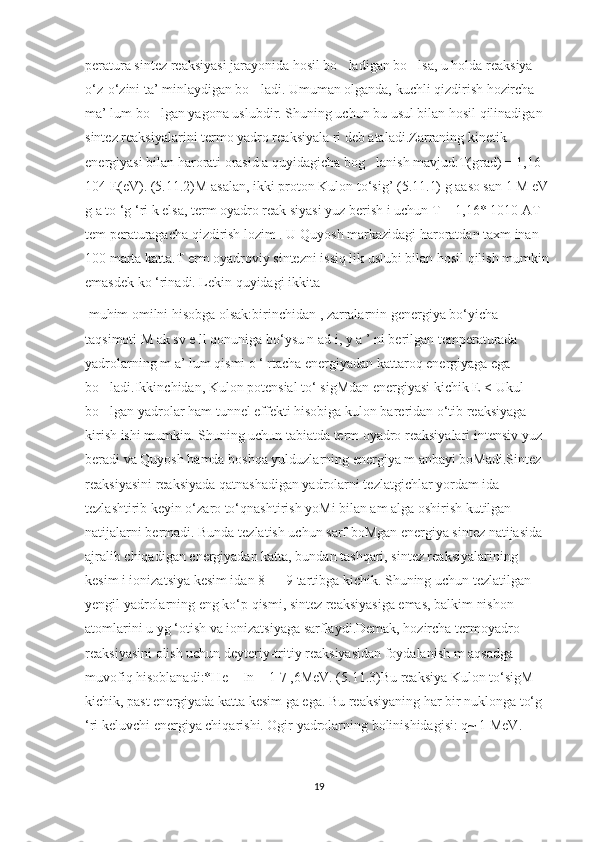 peratura sintez reaksiyasi jarayonida hosil bo ladigan bo lsa, u holda reaksiya ’ ’
o‘z-o‘zini ta’ minlaydigan bo ladi. Umuman olganda, kuchli qizdirish hozircha 	
’
ma’ lum bo lgan yagona uslubdir. Shuning uchun bu usul bilan hosil qilinadigan 	
’
sintez reaksiyalarini termo yadro reaksiyala ri deb ataladi.Zarraning kinetik 
energiyasi bilan harorati orasid a quyidagicha bog lanish mavjud:T(grad) = 1,16 	
’
104 E(eV). (5.11.2)M asalan, ikki proton Kulon to‘sig’ (5.11.1) g aaso san 1 M eV 
g a to ‘g ‘ri k elsa, term oyadro reak siyasi yuz berish i uchun T = 1,16* 1010 AT 
tem peraturagacha qizdirish lozim . U Quyosh markazidagi haroratdan taxm inan 
100 marta katta.T erm oyadroviy sintezni issiq lik uslubi bilan hosil qilish mumkin 
emasdek ko ‘rinadi. Lekin quyidagi ikkita
 muhim omilni hisobga olsak:birinchidan , zarralarnin genergiya bo‘yicha 
taqsimoti M ak sv e ll qonuniga bo‘ysu n ad i, y a ’ ni berilgan temperaturada 
yadrolarning m a’ lum qismi o ‘ rtacha energiyadan kattaroq energiyaga ega 
bo ladi.Ikkinchidan, Kulon potensial to‘ sigMdan energiyasi kichik E < Ukul 	
’
bo lgan yadrolar ham tunnel effekti hisobiga kulon bareridan o‘tib reaksiyaga 
’
kirish ishi mumkin. Shuning uchun tabiatda term oyadro reaksiyalari intensiv yuz 
beradi va Quyosh hamda boshqa yulduzlarning energiya m anbayi boMadi.Sintez 
reaksiyasini reaksiyada qatnashadigan yadrolarni tezlatgichlar yordam ida 
tezlashtirib keyin o‘zaro to‘qnashtirish yoMi bilan am alga oshirish kutilgan 
natijalarni bermadi. Bunda tezlatish uchun sarf boMgan energiya sintez natijasida 
ajralib chiqadigan energiyadan katta, bundan tashqari, sintez reaksiyalarining 
kesim i ionizatsiya kesim idan 8 — 9 tartibga kichik. Shuning uchun tezlatilgan 
yengil yadrolarning eng ko‘p qismi, sintez reaksiyasiga emas, balkim nishon 
atomlarini u yg ‘otish va ionizatsiyaga sarflaydi.Demak, hozircha termoyadro 
reaksiyasini olish uchun deyteriy-tritiy reaksiyasidan foydalanish m aqsadga 
muvofiq hisoblanadi:*He + In + 1 7 ,6MeV. (5.11.3)Bu reaksiya Kulon to‘sigM 
kichik, past energiyada katta kesim ga ega. Bu reaksiyaning har bir nuklonga to‘g 
‘ri keluvchi energiya chiqarishi. Ogir yadrolarning bolinishidagisi: q~ 1 MeV.
19 