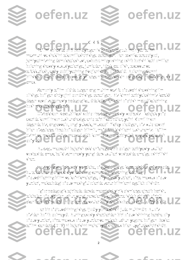                                               KIRISH
Ta’lim sohasida olib borilayotgan islohotlarning tub mohiyati ta’lim 
mazmuni va shaklini takomillashtirishga qaratilgan. Fan-texnika taraqqiyoti, 
jamiyatimizning demokratlashuvi, axborot miqyosining oshib borishi kabi omillar 
bolaning shaxsiy xususiyatlariga, jumladan, idrok eta olish, tasavvur va 
tafakkurlash, aqliy qobiliyatining rivojlanishiga olib keldi. Bolaning olamni 
bilishga bo’lgan ehtiyoji avvalgi yillarga nisbatan keskin oshganligi hech kimga sir
emas. 
Zamoniy ta’lim oldida turgan eng muhim vazifa o’quvchi shaxsining ilm 
olishga bo’lgan ehtiyojini qondirishga qaratilgan. Biz kimni tarbiyalashimiz kerak?
degan savol zamonaviy pedagogika, didaktika fanlarini o’qitish metodikalarining 
bosh masalasiga aylandi. 
O’zbekiston Respublikasi sobiq Prezidenti Tarixiy xotirasiz - kelajak yo’q 
asarida komil inson tushunchasiga aniq ta’rif keltirdilar, ya’ni  Komil inson 
deganda biz, eng avvalo, ongi yuksak, mustaqil fikrlay oladigan, o’z xulq-atvori 
bilan o’zgalarga ibrat bo’ladigan bilimli, ma’rifatli kishilarni tushunamiz.  Ta’lim 
tizimi va maktab oldiga maqsad qilib komil insonni tarbiyalab voyaga yetkazish 
qo’yildi . 
Bu ezgu maqsadni bajarish eski an’anaga kirib qolgan tarbiyaviy usullar 
vositasida emas, balki zamonaviy yangi dars usullari vositasida amalga oshirilishi 
shart. 
Hozirgi davr o’qituvchi va talaba, o’quvchi oldiga katta talablar qo’ymoqda, 
bu talablarning eng asosiysi darsning samaradorligi, uning sifatliligi, 
o’quvchilarning bilim va ko’nikmalariga, oliy o’quv yurtlari, o’rta maxsus o’quv 
yurtlari, maktabdagi o’quv mashg’ulotlarida zarur bilimlarni egallab olishdir. 
Ilg’or pedagogik tajribada darsda materialni yirik qismlarga ajratib berish, 
talabalar, o’quvchilar uchun yangi narsalarni, ko’p marta ishlab chiqish o’rinli 
ekanligini ko’rsatadi. Bilimlarni mavzular bo’yicha hisobga olish juda foydalidir.
Har bir o’qituvchining ishga ijodiy yondashishi juda muhimdir.  Bu o’z-
o’zidan bo’lib qolmaydi. Buning asosiy shartlaridan biri o’quv ishining barcha oliy
o’quv yurtlari, o’rta maxsus o’quv yurtlar va maktab uchun yagona bo’lgan Davlat 
ta’lim standarti (DTS) ni bajarishni mahalliy tashabbus bilan uyg’unlashtirishdir. 
2 