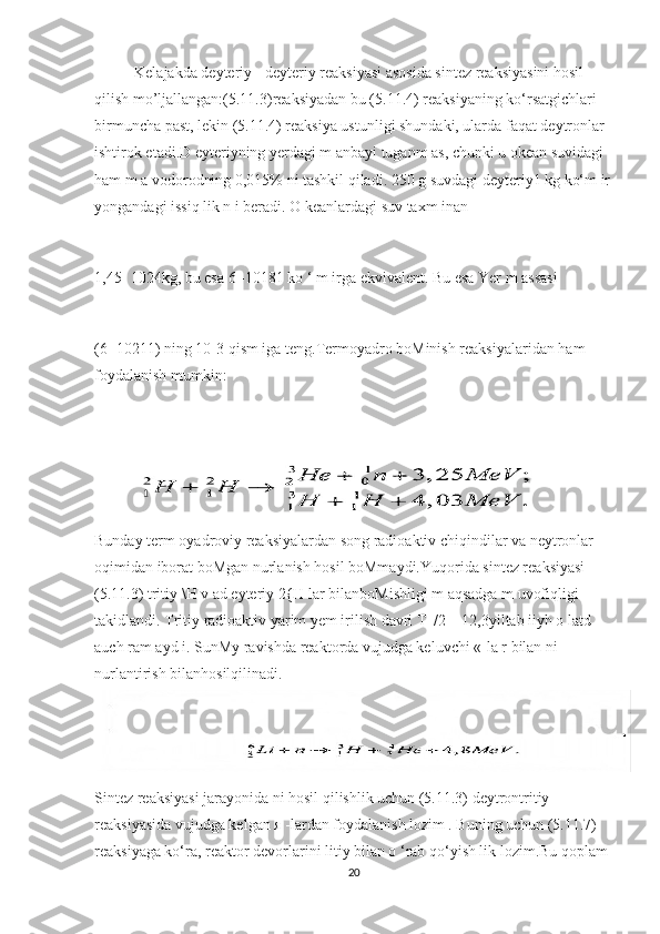 Kelajakda deyteriy - deyteriy reaksiyasi asosida sintez reaksiyasini hosil 
qilish mo’ljallangan:(5.11.3)reaksiyadan bu (5.11.4) reaksiyaning ko‘rsatgichlari 
birmuncha past, lekin (5.11.4) reaksiya ustunligi shundaki, ularda faqat deytronlar 
ishtirok etadi.D eyteriyning yerdagi m anbayi tuganm as, chunki u okean suvidagi 
ham m a vodorodning 0,015% ni tashkil qiladi. 250 g suvdagi deyteriy1 kg ko‘m ir
yongandagi issiq lik n i beradi. O keanlardagi suv taxm inan 
1,45- 1024kg, bu esa 6 -10181 ko ‘ m irga ekvivalent. Bu esa Yer m assasi 
(6 -10211) ning 10-3 qism iga teng.Termoyadro boMinish reaksiyalaridan ham 
foydalanish mumkin:
            
Bunday term oyadroviy reaksiyalardan song radioaktiv chiqindilar va neytronlar ‘
oqimidan iborat boMgan nurlanish hosil boMmaydi.Yuqorida sintez reaksiyasi 
(5.11.3) tritiy \H v ad eyteriy 2{H lar bilanboMishligi m aqsadga m uvofiqligi 
takidlandi. Tritiy radioaktiv yarim yem irilish davri T |/2 = 12,3yiltab iiyh o latd 	
’
auch ram ayd i. SunMy ravishda reaktorda vujudga keluvchi «-la r bilan ni 
nurlantirish bilanhosilqilinadi.
Sintez reaksiyasi jarayonida ni hosil qilishlik uchun (5.11.3) deytrontritiy 
reaksiyasida vujudga kelgan я -lardan foydalanish lozim . Buning uchun (5.11.7) 
reaksiyaga ko‘ra, reaktor devorlarini litiy bilan o ‘rab qo‘yish lik lozim.Bu qoplam 
20 