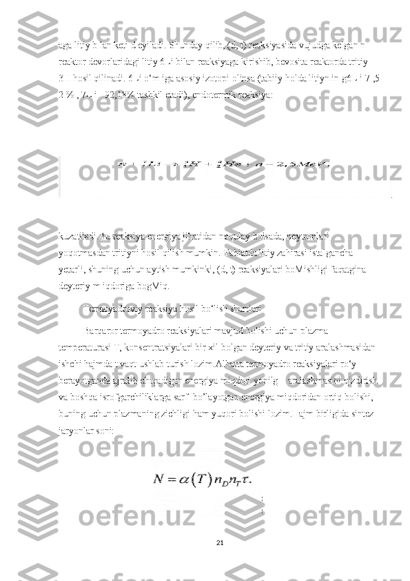 aga litiy b lan keti d eyiladi. Shunday qilib, (d, t) reaksiyasida vujudga kelgan n 
reaktor devorlaridagi litiy 6Li bilan reaksiyaga kirishib, bevosita reaktorda tritiy 
3H hosil qilinadi.  6Li o‘m iga asosiy izotopi olinsa (tabiiy holda litiyn in g6L i-7 ,5
2 % , 7L i - 92,18% tashkil etadi), endotermik reaksiya:
kuzatiladi.Bu reaksiya energiya jihatidan noqulay bolsada, neytronlari 
yoqotmasdan tritiyni hosil qilish mumkin. Tabiatda litiy zahirasi istalgancha ‘
yetarli, shuning uchun aytish mumkinki, (d, t) reaksiyalari boMishligi faqatgina 
deyteriy m iqdoriga bogMiq.
           Termoyadroviy reaksiya hosil bo‘lish shartlari
Barqaror termoyadro reaksiyalari mavjud bolishi uchun plazma 
temperaturasi T, konsentratsiyalari bir xil bolgan deyteriy va tritiy aralashmasidan 
ishchi hajmda t vaqt ushlab turish lozim.Albatta termoyadro reaksiyalari ro‘y 
berayotganda ajralib chiqadigan energiya miqdori yonilg  aralashmasini qizdirish 	
’
va boshqa isrofgarchiliklarga sarf  bo’layotgan energiya miqdoridan ortiq bolishi, 
buning uchun plazmaning zichligi ham yuqori bolishi lozim.Hajm birligida sintez 
jaryonlar soni:
                                       
21 