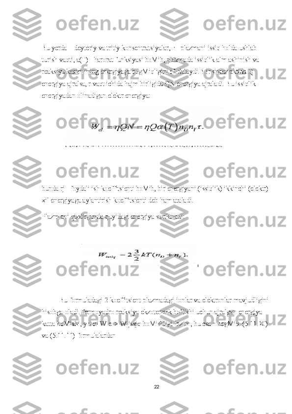 Bu yerda  - deyteriy va tritiy konsentratsiyalar, г - plazmani issiq holda ushlab 
turish vaqti, a(T) - harorat funksiyasi boMib, plazmada issiqlik alm ashinish va 
reaksiya kesim ining energiyaga bogMiqligini ifodalaydi.B ir sintez aktida Q 
energiya ajralsa, r vaqt ichida hajm birligida QN energiya ajraladi. Bu issiqlik 
energiyadan olinadigan elektr energiya:
             
 
bunda rj - foydali ish koeffitsienti boMib, bir energiyani (issiqlik) ikkinchi (elektr) 
xil energiyaga aylantirish koeffitsienti deb ham ataladi.
Plazm ani qizdirganda quyidagi energiya sarflanadi:
                       
Bu   formuladagi  2  koeffitsient   plazmadagi   ionlar   va   elektronlar   mavjudligini  
hisobga   oladi . Termoyadro   reaksiya   ekzotermik   bo ’ lishi   uchun   ajralgan   energiya  
katta   boMishi ,  y   a  ’ ni   W   e | >  W   jssjq   boMishligi   lozim ,  bu   esa  г  bogMiq . (5.11.10) 
va (5.11.11) formulalardan
22 