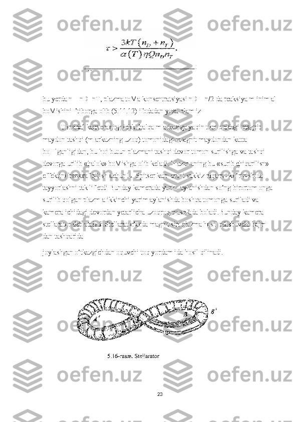                        
bu yerda n = nD+nT, plazma toMa konsentratsiyasi nD = n/2 da reaksiya m inim al
boMishini  ’tiborga olib (5.11.12) ifodadan yoza olam iz
Toroidal kam eraning ichki halqa m arkaziga yaqin tom onidagi magnit 
maydon tashqi (m arkazning uzoq) tomonidagi m agnit maydondan katta 
bo lganligidan, bu hoi butun plazmani tashqi devor tomon surilishga va tashqi ’
devorga urilib «halok» boMishga olib keladi. Plazm aning bu «surib chiqarilisn» 
effektini bartaraf qilish uchun L. Spitser kam erani sakkiz raqam i ko‘rinishida 
tayyorlashni tak lif etdi Bunday kamerada yarim aylanishdan so‘ng birortom onga 
surilib qolgan plazm a ikkinchi yarim aylanishda boshqa tomonga suriladi va 
kamera ichidagi devordan yetarlicha uzoqroq masofada boladi.Bunday kamera 
stellarator deb ataladi.Stellaratorlarda magnit sirt plazma hosil qilishuvchi hajm 
dan tashqarida 
joylashgan o‘tkazgichdan oquvchi toq yordam ida hosil qilinadi.
               
23 