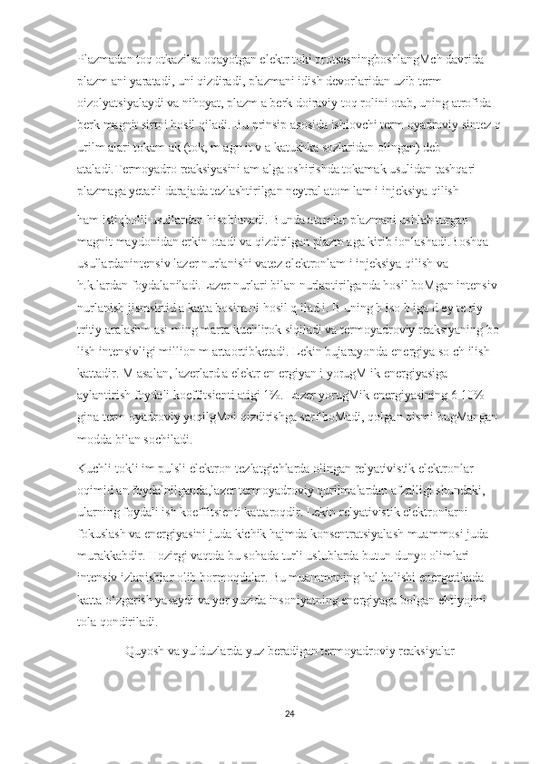 Plazmadan toq otkazilsa oqayotgan elektr toki protsesningboshlangMch davrida ‘
plazm ani yaratadi, uni qizdiradi, plazmani idish devorlaridan uzib term 
oizolyatsiyalaydi va nihoyat, plazm a berk doiraviy toq rolini otab, uning atrofida 	
‘
berk magnit sirtni hosil qiladi. Bu prinsip asosida ishlovchi term oyadroviy sintez q
urilm alari tokam ak (tok, m agn it v a katushka sozlaridan olingan) deb 	
‘
ataladi.Termoyadro reaksiyasini am alga oshirishda tokamak usulidan tashqari 
plazmaga yetarli darajada tezlashtirilgan neytral atom lam i injeksiya qilish 
ham istiqbolli usullardan hisoblanadi. Bunda atomlar plazmani ushlab turgan 
magnit maydonidan erkin otadi va qizdirilgan plazm aga kirib ionlashadi.Boshqa 	
‘
usullardanintensiv lazer nurlanishi vatez elektronlam i injeksiya qilish va 
h.k.lardan foydalaniladi.Lazer nurlari bilan nurlantirilganda hosil boMgan intensiv 
nurlanish jismsirtid a katta bosim ni hosil q ilad i. B uning h iso b iga d ey te riy -
tritiy aralashm asi ming marta kuchlirok siqiladi va termoyadroviy reaksiyaning bo	
‘
lish intensivligi million m artaortibketadi.  Lekin bujarayonda energiya so ch ilish 
kattadir. M asalan, lazerlard a elektr en ergiyan i yorugM ik energiyasiga 
aylantirish foydali koeffitsienti atigi 1%. Lazer yorugMik energiyasining 6-10% 
gina term oyadroviy yoqilgMni qizdirishga sarf boMadi, qolgan qismi bugMangan 
modda bilan sochiladi.
Kuchli tokli im pulsli elektron-tezlatgichlarda olingan relyativistik elektronlar 
oqimid an foydalnilganda,lazer termoyadroviy qurilmalardan afzalligi shundaki, 
ularning foydali ish koeffitsienti kattaroqdir. Lekin relyativistik elektronlarni 
fokuslash va energiyasini juda kichik hajmda konsentratsiyalash muammosi juda 
murakkabdir. Hozirgi vaqtda bu sohada turli uslublarda butun dunyo olimlari 
intensiv izlanishlar olib bormoqdalar. Bu muammoning hal bolishi energetikada 
katta o‘zgarish yasaydi va yer yuzida insoniyatning energiyaga bolgan ehtiyojini 
tola qondiriladi.
               Quyosh va yulduzlarda yuz beradigan termoyadroviy reaksiyalar
24 