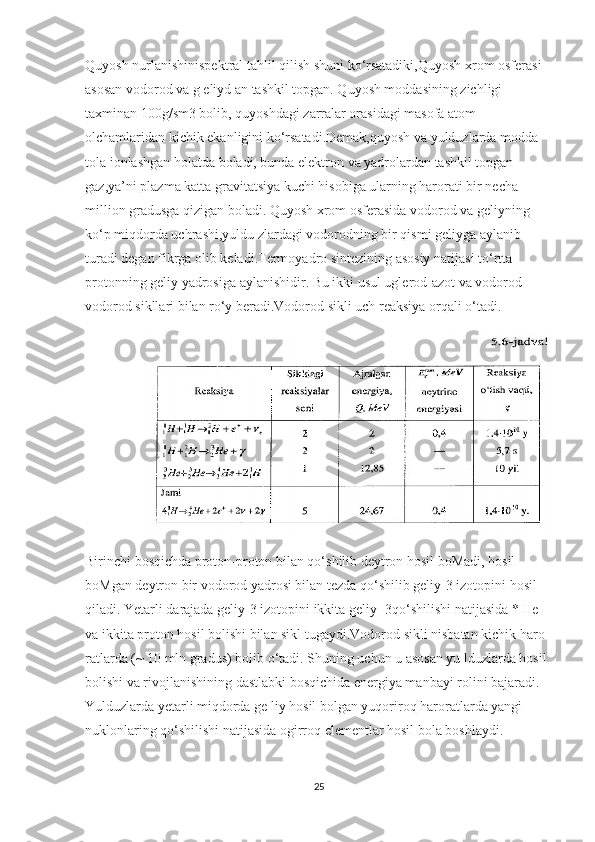 Quyosh nurlanishinispektral tahlil qilish shuni ko‘rsatadiki,Quyosh xrom osferasi 
asosan vodorod va g eliyd an tashkil topgan. Quyosh moddasining zichligi 
taxminan 100g/sm3 bolib, quyoshdagi zarralar orasidagi masofa atom 
olchamlaridan kichik ekanligini ko‘rsatadi.Demak,quyosh va yulduzlarda modda 
tola ionlashgan holatda boladi, bunda elektron va yadrolardan tashkil topgan 
gaz,ya’ni plazma katta gravitatsiya kuchi hisobiga ularning harorati bir necha 
million gradusga qizigan boladi. Quyosh xrom osferasida vodorod va geliyning 
ko‘p miqdorda uchrashi,yuldu zlardagi vodorodning bir qismi geliyga aylanib 
turadi degan fikrga olib keladi.Termoyadro sintezining asosiy natijasi to‘rtta 
protonning geliy yadrosiga aylanishidir. Bu ikki usul uglerod-azot va vodorod-
vodorod sikllari bilan ro‘y beradi.Vodorod sikli uch reaksiya orqali o‘tadi. 
                
Birinchi bosqichda proton-proton bilan qo‘shilib deytron hosil boMadi, hosil 
boMgan deytron bir vodorod yadrosi bilan tezda qo‘shilib geliy-3 izotopini hosil 
qiladi. Yetarli darajada geliy-3 izotopini ikkita geliy -3qo‘shilishi natijasida * He 
va ikkita proton hosil bolishi bilan sikl tugaydi.Vodorod sikli nisbatan kichik haro 
ratlarda (~ 10 mln gradus) bolib o‘tadi. Shuning uchun u asosan yu lduzlarda hosil 
bolishi va rivojlanishining dastlabki bosqichida energiya manbayi rolini bajaradi. 
Yulduzlarda yetarli miqdorda ge liy hosil bolgan yuqoriroq haroratlarda yangi 
nuklonlaring qo‘shilishi natijasida ogirroq elementlar hosil bola boshlaydi.
25 