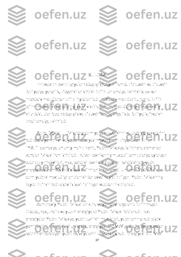 XULOSA
Innovatsion texnologiyalar pedagogik jarayon hamda o’qituvchi va o’quvchi
faoliyatiga yangilik, o’zgarishlar kiritish bo’lib uni amalga oshirishda asosan 
interaktiv metodlardan to’liq foydalaniladi. Interaktiv metodlar bu-jamoa bo’lib 
ta’lim mazmunining tarkibiy qismi xisoblanadi. Bu metodlarning o’ziga hosligi 
shundaki, ular faqat pedagogik va o’quvchilarning birgalikda faoliyat ko’rsatishi 
orqali amalga oshiriladi.
Atom fizikasi — fizikaning atom yadrosi tuzilishini va ularning xossalarini, 
radioaktiv yemirilish va yadro reaksiyasi mexanizmini o rganuvchi bo limi. ʻ ʻ
"YA.f." atamasiga umumiy ma no berib, Yadro fizikasiga ko pincha elementar 	
ʼ ʻ
zarralar fizikasi ham kiritiladi. Ba zan texnikaning mustaqil tarmoqlariga aylangan 	
ʼ
tadqiqot yo nalishlari, mas, tezlatish texnikasi (qarang Tezlatkichlar), yadro 	
ʻ
energetikasi ham Yadro fizikasi bo limlari hisoblanadi. Umuman Yadro fizikasi 	
ʻ
atom yadrosi mavjudligi aniqlanishidan avval paydo bo lgan. Yadro fizikasining 	
ʻ
paydo bo lishi radioaktivlik kashf qilingan vaqtdan hisoblanadi.	
ʻ
Zamonaviy Yadro fizikasi tor soha va yo nalishlarga aniq bo linmagan. 	
ʻ ʻ
Odatda, past, oraliq va yuqori energiyalar Yadro fizikasi farqlanadi. Past 
energiyalar Yadro fizikasiga yadro tuzilishi masalalari, yadrolarning radioaktiv 
yemirilishini o rganish, shuningdek, energiyasi 200 MeV gacha bo lgan zarralar 	
ʻ ʻ
keltirib chiqaradigan yadro reaksiyalarini o rganish kiradi. Energiyasi 200 MeV 	
ʻ
27 