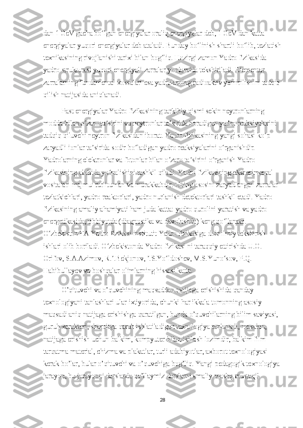 dan 1 GeV gacha bo lgan energiyalar oraliq energiyalar deb, 1 GeV dan katta ʻ
energiyalar yuqori energiyalar deb ataladi. Bunday bo linish shartli bo lib, tezlatish	
ʻ ʻ
texnikasining rivojlanishi tarixi bilan bog liq. Hozirgi zamon Yadro fizikasida 	
ʻ
yadro strukturasi yuqori energiyali zarralar yordamida tekshiriladi. Elementar 
zarralarning fundamental xossalari esa yadrolarning radioaktiv yemirilishini tadqiq
qilish natijasida aniqlanadi.
Past energiyalar Yadro fizikasining tarkibiy qismi sekin neytronlarning 
modda bilan o zaro ta sirini va neytronlar ta sirida boradigan yadro reaksiyalarini 	
ʻ ʼ ʼ
tadqiq qiluvchi neytron fizikasidan iborat. Yadro fizikasining yangi sohasi ko p 	
ʻ
zaryadli ionlar ta sirida sodir bo ladigan yadro reaksiyalarini o rganishdir. 	
ʼ ʻ ʻ
Yadrolarning elektronlar va fotonlar bilan o zaro ta sirini o rganish Yadro 	
ʻ ʼ ʻ
fizikasining alohida yo nalishini tashkil qiladi. Yadro fizikasining eksperimental 	
ʻ
vositalari majmui turlituman va murakkabdir. Uning asosini zaryadlangan zarralar 
tezlatkichlari, yadro reaktorlari, yadro nurlanish detektorlari tashkil etadi. Yadro 
fizikasining amaliy ahamiyati ham juda katta: yadro qurolini yaratish va yadro 
energetikasida, tibbiyotda (diagnostika va davolashda) keng qo llanadi. 	
ʻ
O zbekiston FA Yadro fizikasi institutit Yadro fizikasiga doir ilmiy tekshirish 	
ʻ
ishlari olib boriladi. O zbekistonda Yadro fizikasi ni taraqqiy ettirishda U.O. 	
ʻ
Orifov, S.A.Azimov, R. .Bekjonov,  .S.Yo ldoshev, M.S.Yuno sov, P.Q. 
ʼ ʼ ʻ ʻ
Habibullayev va boshqalar olimlarning hissasi katta.
O’qituvchi va o’quvchining maqsaddan natijaga erishishida qanday 
texnologiyani tanlashlari ular ixtiyorida, chunki har ikkala tomonning asosiy 
maqsadi aniq natijaga erishishga qaratilgan, bunda o’quvchilarning bilim saviyasi, 
guruh xarakteri, sharoitga qarab ishlatiladigan texnologiya tanlanadi, masalan, 
natijaga erishish uchun balkim, kompyuter bilan ishlash lozimdir, balkim film 
tarqatma material, chizma va plakatlar, turli adabiyotlar, axborot texnologiyasi 
kerak bo’lar, bular o’qituvchi va o’quvchiga bog’liq. Yangi pedagogik texnologiya
jarayon, bu jarayonni darslarda qo’llaymiz darslarni amaliy mashq mustaqil 
28 