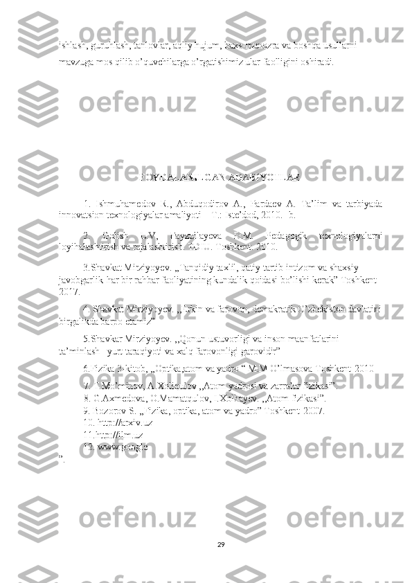 ishlash, guruhlash, tanlovlar, aqliy hujum, baxs-munozra va boshqa usullarni 
mavzuga mos qilib o’quvchilarga o’rgatishimiz ular faolligini oshiradi.
                       FOYDALANILGAN ADABIYOTLAR
1.   Ishmuhamedov   R.,   Abduqodirov   A.,   Pardaev   A.   Ta’lim   va   tarbiyada
innovatsion texnologiyalar amaliyoti – T.: Iste’dod, 2010.- b.
2.   Golish   L.V,   Fayzullayeva   D.M.   Pedagogik   texnologiyalarni
loyihalashtirish va rejalashtirish. TDIU. Toshkent. 2010.
3.Shavkat Mirziyoyev. ,,Tanqidiy taxlil, qatiy tartib intizom va shaxsiy 
javobgarlik-har bir rahbar faoliyatining kundalik qoidasi bo’lishi kerak” Toshkent 
2017.
4. Shavkat Mirziyoyev. ,,Erkin va farovon, demakratik O’zbekiston davlatini
birgalikda barpo etamiz”
5.Shavkar Mirziyoyev. ,,Qonun ustuvorligi va inson maanfatlarini 
ta’minlash –yurt taraqiyoti va xalq farovonligi garovidir”
6.Fizika 3-kitob, ,,Optika,atom va yadro “ M.M O’lmasova Toshkent-2010 
7. T.Mo’minov, A.Xoliqulov ,,Atom yadrosi va zarralar fizikasi”.
8. G.Axmedova, O.Mamatqulov, I.Xolbayev. ,,Atom fizikasi”.
9. Bozorov S. ,,Fizika, optika, atom va yadro” Toshkent-2007. 
10. http://arxiv.uz 
11.http://ilm.uz
12. www.google 
”.
29 