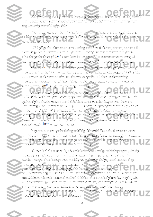 Xalqimizning asosiy maqsadi huquqiy demoqratik davlat barpo etish, hamda
odil fuqarolik jamiyatini shakllantirish bo’lib bu xalq ta’limi xodimlarining ham 
eng umumiy metodalogiyasidir.
Elementar zarralar  deb, fizika fanining hozirgi taraqqiyot bosqichida eng 
sodda, ma’lum ichki strukturaga ega bo’lmagan, faqat bitta zarradan tashkil topgan
zarralarga aytiladi.
1932-yilgacha elementar zarralarning soni 3 ta elektron, proton, netron edi. 
1956-yilga kelib ularning soni 30 ga bordi.Hozirgi vaqtda barqaror bo’lgan va 
o’rtacha yashash vaqti  s dan kam bo’lmagan 39 ta elementar zarra mavjud. 
Bundan tashqari 300 dan ortiq qisqa muddat yashovchi zarralar kashf qilindi. 
Elektron  -birinchi  elementar zarra bo’lib, atom tarkibiga kiradi. Uning 
mavjudligi haqida 1881- yilda Stoney oldindan postulat tarzda aytgan. 1897-yilda 
J.J.Tomson  elektronning e/m solishtirma zaryadini o’lchab, elektronning 
mavjudligini eksperimental kashf etgan.Elektron barqaror zarra, uning yashash 
vaqti kamida  yilga teng ekanligi aniqlangan.
Proton p- atom yadrosi tarkibiga kiruvchi birinchi elementar zarra bo’lib, 
1919-yilda kashf etilgan. Lekin qaysi hodisani proton kashf qilingan hodisa deb 
aytish qiyin, chunki vodorot ioni sifatida u uzoq vaqtdan buyon ma lum edi. ’
Protonning kashf qilinishida 1911-yilda E.Rezerford yaratgan atomning planetar 
modeli ham,1906-1919-yillarda J. Tomson , F.Soddi, F. Aston tomonidan 
izotoplarning ochilishi ham azot yadrosidan alfa-zarralar urib chiqargan vodorod 
yadrolarini kuzatish ham rol o’ynaydi.Proton ham barqaror zarra bo lib uning 
’
yashash vaqti   yildan kam emas.
Neytron n-atom  yadrosining tarkibiga kiruvchi ikkinchi elementar zarra 
bo lib, uni 1932-yilda J.Chedvig kashf etgan.Netron faqat barqaror atom yadrolari	
’
tarkibidagina turg’undir.Erkin atom yadrosidan tashqarida neytron barqaror 
emas,uning o’rtacha yashash vaqti 15 minutga yaqin.
Kursh ishini dolzarbligi:   Mamlakatimizda amalga oshirilayotgan ijtimoiy-
iqtisodiy siyosat xalqimizning moddiy farovonligini yanada oshirish, aholini 
kundan-kunga o’sib borayotgan moddiy va ma'naviy ehtiyojlarini qondirishga 
qaratilgan. Bunda ishlab chiqarilayotgan xalq iste'mol mollarining sifatini 
yaxshilash, ularning turini kengaytirish hamda jaxon bozoridagi 
raqobatbardoshligini oshirish alohida ahamiyat kasb etadi. Shu munosabat bilan 
respublikamizda xalq iste'mol mollarini ishlab chiqarish bo’yicha kun sayin juda 
ko’p ishlar amalga oshirilmoqda.Elementar zarralar, atomning tuzilishi va kvant 
sonlarning ahamiyati juda katta, chunki tabiatda roy berayotgan voqea 
xodisalarning tub negizida atom tashkil etadi. Demak, bu xil tahlillarni o’rganish 
masalani naqadar dolzarbligini ko’rsatadi.
3 