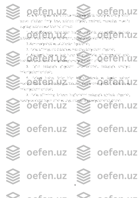 Kurs ishining vazifalari:   bitiruv malakaviy ishida nazariy va amaliy isbotni
taqozo   qiladigan   ilmiy   faraz,   tadqiqot   ob’yekti,   predmeti,   maqsadiga   muvofiq
quyidagi tadqiqot vazifalari hal qilinadi: 
1.   Atom   fizikasini   fanlar   bilan   bog’lab   o`qitishda   o`quvchilarda   ekologik
tafakkurni shakllantirish yo`nalishlarini, pedagogik asoslarini aniqlash; 
2.  Zamonaviy shakl va uslublardan foydalanish; 
3. Fizika ta’limiga oid didaktik va metodik adabiyotlarni o’rganish; 
4.   Akademik   litsey   va   kasb-hunar   kollejida   fizika   ta’limini   tashkil   etish,
boshqarish, nazorat qilishning hozirgi amaliyotini tahlil qilish; 
5.   Ilg’or   pedagogik   g’oyalarni   umumlashtirish,   pedagogik   amaliyot
imkoniyatlarni aniqlash; 
6.   Fizikani   boshqa   fanlar   bilan   bog’lab,   darsda   va   darsdan   tashqari
mashg’ulotlarda   o`quvchilarning   tafakkurini   shakllantirish   yo`llari,   vositalari   va
imkoniyatlarini aniqlash; 
7.   Fizika   ta’limining   fanlararo   bog’lanishini   pedagogik   tajribada   o’rganish,
nazariy asoslarini bayon qilish va unga oid metodik tavsiyalar ishlab chiqish.
4 