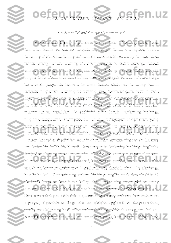 I. BOB  ATOM FIZIKASINI O’RGANISH METODLARI
1.1  Atom fizikasini o’rganish metodlari
Atom   fizikasi   fanining   o’qitilishida   boshqa   fanlar   bilan   aloqadorlik,   fizika
fani   bilan   kuchli   va   kuchsiz   darajada   bog’langan   fanlar,   shuningdek,   boshqa
fanlarning o’qitilishida fanning qo’llanilishi tarix, ona tili va adabiyot, matematika
hamda   amaliy   fanlari,   ularning   o’qitilishi   misolida   ko’rsatib   berishga   harakat
qilinadi.   Bir-biri   bilan   kuchsiz   darajada   bog’liq   fanlarga   nisbatan   kuchli   darajada
bog’liq fanlar o’zaro mushtarak bo’lib, mavzular mohiyati va ularni o’quvchilarga
tushuntirish   jarayonida   hamisha   bir-birini   taqozo   etadi.   Bu   fanlarning   kuchli
darajada   bog’lanishi   ularning   bir-birining   ichki   tizilmalarigacha   kirib   borishi,
deyarli har bir mavzu bayonida ularga murojaat qilish zaruriyati bilan belgilanadi.
Bu   bog’liqlik   va   bir-biriga   chuqur   singib   borish   natijasida   fanlar   tadqiq   etadigan
muammolar   va   masalalar   o’z   yechimini   topib   boradi.   Fanlarning   bir-biriga
bog’liflik   darajalarini,   shuningdek   bu   fanlarda   bo’layotgan   o’zgarishlar,   yangi
tadqiqot   natijalari,   yangilanishlardan   xabardor   bo’lib   borish,   hozirgi   zamon
o’qituvchisiga   qo’yilgan   talab   bo’lib,   u   dars   saviyasi,   mavzu   mazmunining
o’quvchilar ongiga singdirilishi va uning beradigan samarasining oshishida asosiy
omillardan biri bo’lib hisoblanadi. Dars jarayonida fanlarning bir-biriga bog’liqlik
darajasi  va ularning mavzu mazmunini  to’ldirishdagi  ahamiyati asosan  o’qituvchi
bilim   va   malakasi,   pedagogik   mahorati,   ko’rgazmali   qurollar,   texnik   vositalardan
va axborot-kommunikatsion texnologiyalardan qay darajada o’rinli foydalanishiga
bog’liq bo’ladi. O’qituvchining fanlarni  bir-biriga bog’liq holda dars o’tishida  42
akademik   litsey   va   kasb-hunar   kolleji   dars   jarayonining   mazmunini   va   uning
o’quvchilar tomonidan idrok etilishida beradigan samarasi benihoya katta bo’ladi.
Dars   samaradorligini   oshirishda   o’qituvchining   shaxsiy   mahorati   ham   muhim   rol
o’ynaydi,   o’quvchilarda   fanga   nisbatan   qiziqish   uyg’otadi   va   dunyoqarashini,
amaliy   malakalarining   hosil   qilish   mahoratlarining   oshishida   asosiy   omil   bo’ladi.
Metodik   tavsiyalar:   Barkamol,   har   tomonlama   yetuk,   komil   inson   tarbiyasi   bosh
5 