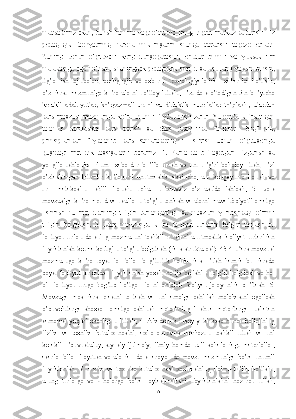 maqsadimiz ekan, bu ish hamma vaqt o’qituvchining diqqat markazida turishi o’z
pedagogik   faoliyatining   barcha   imkoniyatini   shunga   qaratishi   taqozo   etiladi.
Buning   uchun   o’qituvchi   keng   dunyoqarashli,   chuqur   bilimli   va   yuksak   ilm
malakasiga ega bo’lishi, shuningdek pedagogik metod va usullarni  yaxshi  bilishi,
ilg’or   ish   tajribalari,   pedagogik   va   axborot   texnologiyalaridan   xabardor   bo’lishi,
o’z darsi  mazmuniga ko’ra ularni qo’llay bilishi, o’zi dars o’tadigan fan bo’yicha
kerakli   adabiyotlar,   ko’rgazmali   qurol   va   didaktik   materiallar   to’plashi,   ulardan
dars   mavzusi   mazmuniga   ko’ra   unumli   foydalanishi   zarur.   Yuqorida   ko’rsatilgan
talablar   darajasida   dars   berish   va   dars   jarayonida   fanlararo   bog’liqlik,
prinsiplaridan   foydalanib   dars   samaradorligini   oshirish   uchun   o’qituvchiga
quyidagi   metodik   tavsiyalarni   beramiz:   1.   Fanlaoda   bo’layotgan   o’zgarish   va
yangilanishlardan   doimo   xabardor   bo’lib   turish   va   uni   to’g’ri   baholay   olish,   o’zi
o’zlashtirgan   bilimlar   ko’lamini   unutmaslik,   aksincha,   uni   kengaytirib   borish   va
ijro   malakasini   oshiib   borishi   uchun   to’xtovsiz   o’z   ustida   ishlash;   2.   Dars
mavzusiga ko’ra metod va usullarni to’g’ri tanlash va ularni muvaffaqiyatli amalga
oshirish   bu   metodlarning   to’g’ri   tanlanganligi   va   mavzuni   yoritishdagi   o’rnini
to’g’ri   belgilash;   3.   Dars   mavzusiga   ko’ra   faoliyat   turlarini   to’g’ri   tanlash   bu
faoliyat turlari darsning mazmunini tashkil qilishini unutmaslik faoliyat turlaridan
foydalanish ketma-ketligini to’g’ri belgilash (dars strukturasi). 43 4. Dars mavzusi
mazmuniga   ko’ra   qaysi   fan   bilan   bog’liqlik   holda   dars   o’tish   hamda   bu   darsda
qaysi faoliyat turlaridan foydalanish yaxshi natija berishini to’g’ri belgilash va har
bir   faoliyat   turiga   bog’liq   bo’lgan   fanni   aniqlab   faoliyat   jarayonida   qo’llash.   5.
Mavzuga   mos   dars   rejasini   tanlash   va   uni   amalga   oshirish   malakasini   egallash
o’quvchilarga   shaxsan   amalga   oshirish   metodining   boshqa   metodlarga   nisbatan
samarasi  yuqori  ekanligini  bilish;  6. Akademik  litsey  yoki  kasb-hunar  kollejining
fizika   va   texnika   kutubxonasini,   axborot-resurs   markazini   tashkil   qilish   va   uni
kerakli   o’quvuslubiy,   siyosiy-ijtimoiy,   ilmiy   hamda   turli   sohalardagi   materiallar,
asarlar bilan boyitish va ulardan dars jarayonida mavzu mazmuniga ko’ra unumli
foydalanish;   7.   Fizika   va   texnika   kutubxonasi   xazinasining   doimo   to’liq   bo’lishi,
uning   turlarga   va   sohalarga   ko’ra   joylashtirilishi,   foydalanishni   nazorat   qilish,
6 