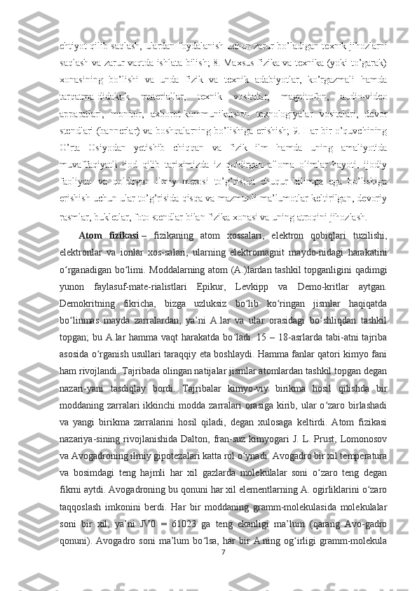 ehtiyot qilib saqlash, ulardan foydalanish uchun zarur bo’ladigan texnik jihozlarni
saqlash va zarur vaqtda ishlata bilish; 8. Maxsus fizika va texnika (yoki to’garak)
xonasining   bo’lishi   va   unda   fizik   va   texnik   adabiyotlar,   ko’rgazmali   hamda
tarqatma-didaktik   materiallar,   texnik   vositalar,   magnitofon,   audio-video
apparatlari,   monitor,   axborot-kommunikatsion   texnologiyalar   vositalari,   devor
stendlari (bannerlar) va boshqalarning bo’lishiga erishish; 9. Har bir o’quvchining
O’rta   Osiyodan   yetishib   chiqqan   va   fizik   ilm   hamda   uning   amaliyotida
muvaffaqiyatli   ijod   qilib   tariximizda   iz   qoldirgan   alloma   olimlar   hayoti,   ijodiy
faoliyati   va   qoldirgan   ilmiy   merosi   to’g’risida   chuqur   bilimga   ega   bo’lishiga
erishish uchun ular to’g’risida qisqa va mazmunli ma’lumotlar keltirilgan, devoriy
rasmlar, bukletlar, foto stendlar bilan fizika xonasi va uning atroqini jihozlash.  
Atom   fizikasi   –   fizikaning   atom   xossalari,   elektron   qobiqlari   tuzilishi,
elektronlar   va   ionlar   xos-salari,   ularning   elektromagnit   maydo-nidagi   harakatini
o rganadigan bo limi.  ʻ ʻ Moddalarning atom (A.)lardan tashkil  topganligini qadimgi
yunon   faylasuf-mate-rialistlari   Epikur,   Levkipp   va   Demo-kritlar   aytgan.
Demokritning   fikricha,   bizga   uzluksiz   bo lib   ko ringan   jismlar   haqiqatda	
ʻ ʻ
bo linmas   mayda   zarralardan,   ya’ni   A.lar   va   ular   orasidagi   bo shliqdan   tashkil	
ʻ ʻ
topgan;  bu A.lar  hamma vaqt  harakatda bo ladi.  15 – 18-asrlarda tabi-atni  tajriba	
ʻ
asosida o rganish usullari taraqqiy eta boshlaydi. Hamma fanlar qatori kimyo fani	
ʻ
ham rivojlandi. Tajribada olingan natijalar jismlar atomlardan tashkil topgan degan
nazari-yani   tasdiqlay   bordi.   Tajribalar   kimyo-viy   birikma   hosil   qilishda   bir
moddaning zarralari  ikkinchi  modda zarralari  orasiga  kirib, ular  o zaro birlashadi	
ʻ
va   yangi   birikma   zarralarini   hosil   qiladi,   degan   xulosaga   keltirdi.   Atom   fizikasi
nazariya-sining rivojlanishida  Dalton, fran-suz  kimyogari  J.  L. Prust,  Lomonosov
va Avogadroning ilmiy gipotezalari katta rol o ynadi. Avogadro bir xil temperatura	
ʻ
va   bosimdagi   teng   hajmli   har   xil   gazlarda   molekulalar   soni   o zaro   teng   degan	
ʻ
fikrni aytdi. Avogadroning bu qonuni har xil elementlarning A. ogirliklarini o zaro	
ʻ
taqqoslash   imkonini   berdi.   Har   bir   moddaning   gramm-molekulasida   molekulalar
soni   bir   xil,   ya’ni   JV0   =   61023   ga   teng   ekanligi   ma’lum   (qarang   Avo-gadro
qonuni).   Avogadro   soni   ma’lum   bo lsa,   har   bir   A.ning   og irligi   gramm-molekula	
ʻ ʻ
7 