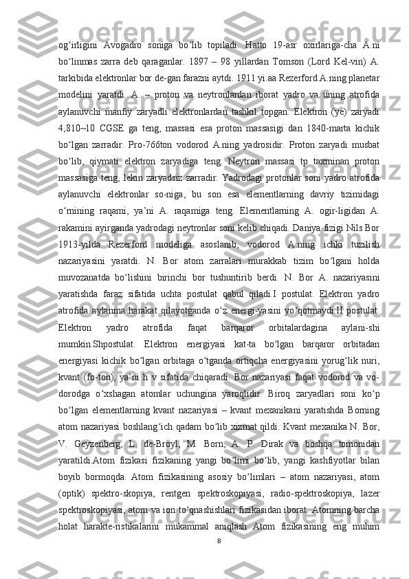 og irligini   Avogadro   soniga   bo lib   topiladi.   Hatto   19-asr   oxirlariga-cha   A.niʻ ʻ
bo linmas   zarra   deb   qaraganlar.   1897   –   98   yillardan   Tomson   (Lord   Kel-vin)   A.
ʻ
tarkibida elektronlar bor de-gan farazni aytdi. 1911 yi.aa Rezerford A.ning planetar
modelini   yaratdi.   A.   –   proton   va   neytronlardan   iborat   yadro   va   uning   atrofida
aylanuvchi   manfiy   zaryadli   elektronlardan   tashkil   topgan.   Elektron   (ye)   zaryadi
4,810~10   CGSE   ga   teng,   massasi   esa   proton   massasigi   dan   1840-marta   kichik
bo lgan   zarradir.   Pro-766ton   vodorod   A.ning   yadrosidir.   Proton   zaryadi   musbat
ʻ
bo lib,   qiymati   elektron   zaryadiga   teng.   Neytron   massasi   tp   taxminan   proton
ʻ
massasiga   teng,   lekin   zaryadsiz   zarradir.   Yadrodagi   protonlar   soni   yadro   atrofida
aylanuvchi   elektronlar   so-niga,   bu   son   esa   elementlarning   davriy   tizimidagi
o rnining   raqami,   ya’ni   A.   raqamiga   teng.   Elementlarning   A.   ogir-ligidan   A.
ʻ
rakamini ayirganda yadrodagi neytronlar soni kelib chiqadi. Daniya fizigi Nils Bor
1913-yilda   Rezerford   modeliga   asoslanib,   vodorod   A.ning   ichki   tuzilish
nazariyasini   yaratdi.   N.   Bor   atom   zarralari   murakkab   tizim   bo lgani   holda	
ʻ
muvozanatda   bo lishini   birinchi   bor   tushuntirib   berdi.   N.   Bor   A.   nazariyasini	
ʻ
yaratishda   faraz   sifatida   uchta   postulat   qabul   qiladi.I   postulat.   Elektron   yadro
atrofida   aylanma   harakat   qilayotganda   o z   energi-yasini   yo qotmaydi.II   postulat.	
ʻ ʻ
Elektron   yadro   atrofida   faqat   barqaror   orbitalardagina   aylani-shi
mumkin.Shpostulat.   Elektron   energiyasi   kat-ta   bo lgan   barqaror   orbitadan	
ʻ
energiyasi   kichik   bo lgan   orbitaga   o tganda   ortiqcha   energiyasini   yorug lik   nuri,	
ʻ ʻ ʻ
kvant   (fo-ton),   ya’ni   h   v   sifatida   chiqaradi.   Bor   nazariyasi   faqat   vodorod   va   vo-
dorodga   o xshagan   atomlar   uchungina   yaroqlidir.   Biroq   zaryadlari   soni   ko p	
ʻ ʻ
bo lgan   elementlarning   kvant   nazariyasi   –   kvant   mexanikani   yaratishda   Borning	
ʻ
atom nazariyasi boshlang ich qadam bo lib xizmat qildi. Kvant mexanika N. Bor,	
ʻ ʻ
V.   Geyzenberg,   L.   de-Broyl,   M.   Born,   A.   P.   Dirak   va   boshqa   tomonidan
yaratildi.Atom   fizikasi   fizikaning   yangi   bo limi   bo lib,   yangi   kashfiyotlar   bilan	
ʻ ʻ
boyib   bormoqda.   Atom   fizikasining   asosiy   bo limlari   –   atom   nazariyasi,   atom	
ʻ
(optik)   spektro-skopiya,   rentgen   spektroskopiyasi,   radio-spektroskopiya,   lazer
spektroskopiyasi, atom va ion to qnashishlari fizikasidan iborat. Atomning barcha	
ʻ
holat   harakte-ristikalarini   mukammal   aniqlash   Atom   fizikasining   eng   muhim
8 