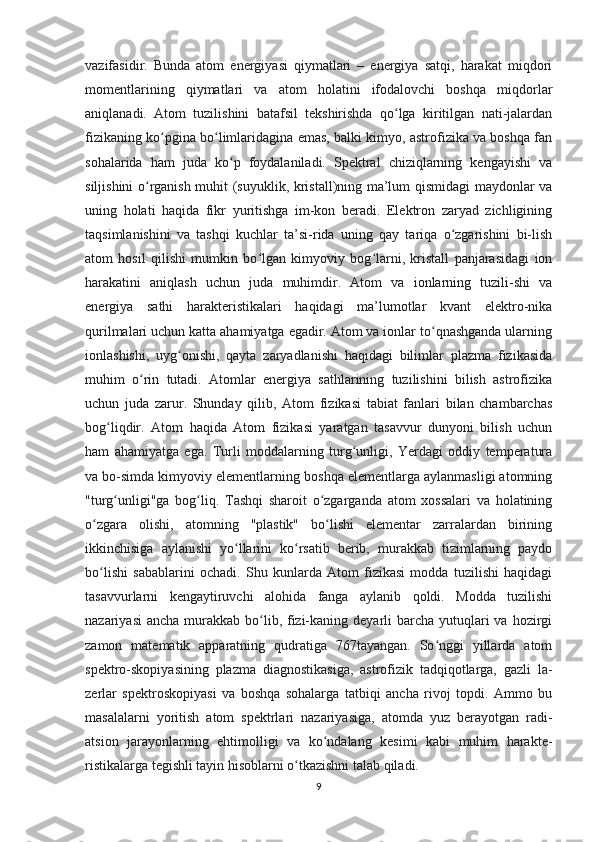 vazifasidir.   Bunda   atom   energiyasi   qiymatlari   –   energiya   satqi,   harakat   miqdori
momentlarining   qiymatlari   va   atom   holatini   ifodalovchi   boshqa   miqdorlar
aniqlanadi.   Atom   tuzilishini   batafsil   tekshirishda   qo lga   kiritilgan   nati-jalardanʻ
fizikaning ko pgina bo limlaridagina emas, balki kimyo, astrofizika va boshqa fan	
ʻ ʻ
sohalarida   ham   juda   ko p   foydalaniladi.   Spektral   chiziqlarning   kengayishi   va	
ʻ
siljishini o rganish muhit (suyuklik, kristall)ning ma’lum qismidagi maydonlar va	
ʻ
uning   holati   haqida   fikr   yuritishga   im-kon   beradi.   Elektron   zaryad   zichligining
taqsimlanishini   va   tashqi   kuchlar   ta’si-rida   uning   qay   tariqa   o zgarishini   bi-lish	
ʻ
atom   hosil   qilishi   mumkin   bo lgan   kimyoviy   bog larni,   kristall   panjarasidagi   ion	
ʻ ʻ
harakatini   aniqlash   uchun   juda   muhimdir.   Atom   va   ionlarning   tuzili-shi   va
energiya   sathi   harakteristikalari   haqidagi   ma’lumotlar   kvant   elektro-nika
qurilmalari uchun katta ahamiyatga egadir. Atom va ionlar to qnashganda ularning	
ʻ
ionlashishi,   uyg onishi,   qayta   zaryadlanishi   haqidagi   bilimlar   plazma   fizikasida	
ʻ
muhim   o rin   tutadi.   Atomlar   energiya   sathlarining   tuzilishini   bilish   astrofizika	
ʻ
uchun   juda   zarur.   Shunday   qilib,   Atom   fizikasi   tabiat   fanlari   bilan   chambarchas
bog liqdir.   Atom   haqida   Atom   fizikasi   yaratgan   tasavvur   dunyoni   bilish   uchun	
ʻ
ham   ahamiyatga   ega.   Turli   moddalarning   turg unligi,   Yerdagi   oddiy   temperatura	
ʻ
va bo-simda kimyoviy elementlarning boshqa elementlarga aylanmasligi atomning
"turg unligi"ga   bog liq.   Tashqi   sharoit   o zgarganda   atom   xossalari   va   holatining	
ʻ ʻ ʻ
o zgara   olishi,   atomning   "plastik"   bo lishi   elementar   zarralardan   birining	
ʻ ʻ
ikkinchisiga   aylanishi   yo llarini   ko rsatib   berib,   murakkab   tizimlarning   paydo	
ʻ ʻ
bo lishi   sabablarini   ochadi.   Shu   kunlarda   Atom   fizikasi   modda   tuzilishi   haqidagi	
ʻ
tasavvurlarni   kengaytiruvchi   alohida   fanga   aylanib   qoldi.   Modda   tuzilishi
nazariyasi  ancha  murakkab  bo lib, fizi-kaning deyarli  barcha yutuqlari  va hozirgi	
ʻ
zamon   matematik   apparatning   qudratiga   767tayangan.   So nggi   yillarda   atom	
ʻ
spektro-skopiyasining   plazma   diagnostikasiga,   astrofizik   tadqiqotlarga,   gazli   la-
zerlar   spektroskopiyasi   va   boshqa   sohalarga   tatbiqi   ancha   rivoj   topdi.   Ammo   bu
masalalarni   yoritish   atom   spektrlari   nazariyasiga,   atomda   yuz   berayotgan   radi-
atsion   jarayonlarning   ehtimolligi   va   ko ndalang   kesimi   kabi   muhim   harakte-	
ʻ
ristikalarga tegishli tayin hisoblarni o tkazishni talab qiladi.	
ʻ
9 
