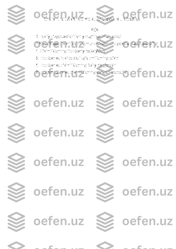 O‘SIMLIKLARNING YORUG‘LIKGA MUNOSABATI
Reja
2. Fasliy  o‘ zgaruvchanlikni yorug‘likga munosabati
3.Yorug‘likga o‘simliklarning munosabatini onto g enetik  o‘ zgaruvchanligi
4. O‘simliklarning fotodavriy reaksiyalari
5. Fotodavr va boshqa ekologik omillarning ta’siri
6. Fotodavr va o‘simliklarning fasliy rivojlanishi
7. Fotop e riodizm va o‘simliklarning geografik tar q alishi 