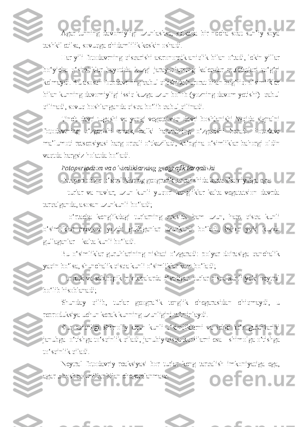 Agar   tunning   davomiyligi   uzunlashsa,   sutkada   bir   necha   soat   sun’iy   soya
tashkil etilsa, sovu q ga chidam li lik keskin oshadi.
H ar yili fotodavrning   q is q arishi  astronomik ani q lik bilan o‘tadi, lekin yillar
b o‘ yicha   o‘simliklar   hayotida   kuzgi   jarayonlarning   kalendar   muddatlari   t o‘g‘ ri
kelmaydi. Bu asosan fotodavrning  q ab u l  q ilishida  harorat  bilan bog‘l iq : o‘simliklar
bilan kunning davomiyligi issi q  k u zga uzun bo‘lib   (yozning davom yetishi)    q ab u l
q ilinadi, sovu q  boshlanganda  qisq a bo‘lib qab u l  q ilinadi.
Tinch   davri   tugashi   va   yangi   vegetatsion   davri   boshlanishi   h a q ida   signalni
fotodavrning   o‘zgarishi   emas,   balki   harorat ning   o‘zgarishi   beradi.   Fotodavr
ma’lumoti   retsepsiyasi   barg   or q ali   o‘tkaziladi,   ko‘pgina   o‘simliklar   ba h orgi   oldin
va q tda bargsiz  h olatda bo‘ladi.
Fotop e riodizm va o‘simliklarning geografik tar q alishi
Fotop e riodizm o‘simliklaring geografik tar q alishida katta a h amiyatga ega:
–   t u rlar   va   navlar,   uzun   kunli   yu q ori   ke ngliklar   kalta   vegatatsion   davrda
tarqalganda, asosan uzunkunli bo‘ladi;
–   o‘rtacha   ke nglikdagi   turlarning   orasida   h am   uzun,   h am   qisq a   kunli
o‘simliklar   mavjud:   yozda   gullaganlar   uzunkunli   bo‘ladi,   ba h or   yo ki   k u zda
gullaganlar – kalta kunli bo‘ladi.
Bu   o‘simliklar   guru h larining   nisbati   o‘zgaradi:   polyar   doirasiga   q anchalik
ya q in bo‘lsa, shunchalik  qisq a   kunli o‘simliklar kam bo‘ladi;
– tropik va subtropik   mintaqalarda   o‘sadigan turlar   qisq a kunli yoki neytral
bo‘lib hisoblanadi;
Shunday   q ilib,   turlar   geografik   tenglik   chegarasidan   chi q maydi,   u
reproduksiya uchun kerak kunning uzunligini ta’minlaydi.
Kun   uzunligi   shimoliy   uzun   kunli   o‘simliklarni   va   ichki   to‘r   guru h larini
janub ga  o‘tishga to‘s q inlik qiladi,  janubiy   qisq a   kunlilarni esa – shimolga   o‘tishga
to‘s q inlik  q iladi.
Neytral   fotodavriy   reaksiyasi   bor   turlar   keng   tar q alish   imkoniyatiga   ega,
agar u boshqa omillar bilan chegaralanmasa. 