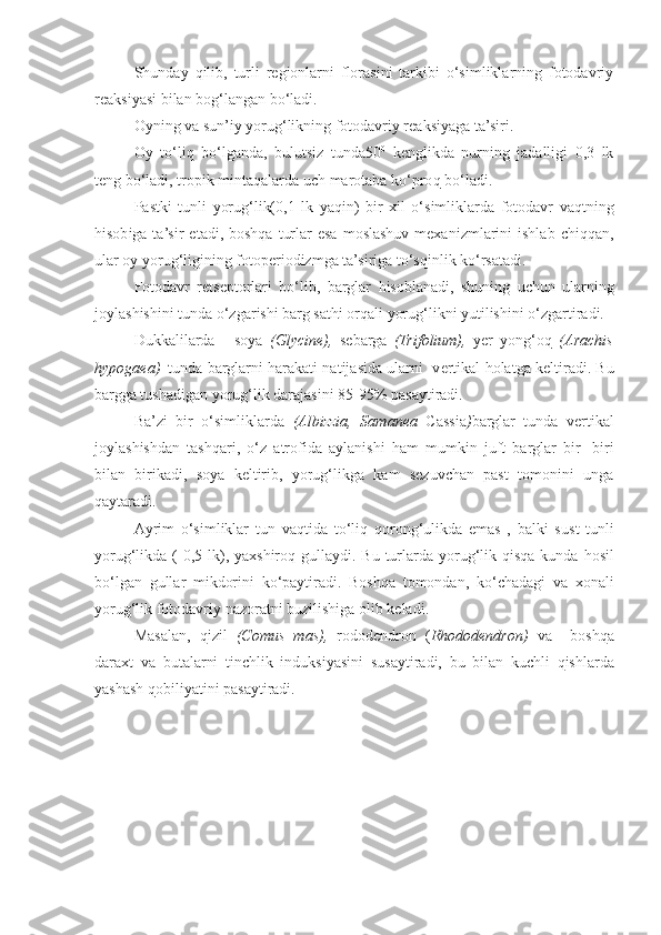 Shunday   q ilib,   turli   regionlarni   florasini   tarkibi   o‘simliklarning   fotodavriy
reaksiyasi bilan bog‘langan bo‘ladi.
Oyning va sun’iy yorug‘likning fotodavriy reaksiyaga ta’siri.
Oy   to‘li q   bo‘lganda,   bulutsiz   tunda50 0
  ke nglikda   nurning   jadalligi   0,3   lk
teng bo‘ladi, tropik mintaqalarda uch marotaba ko‘pro q  bo‘ladi.
Pastki   tunli   yorug‘lik(0,1   lk   ya q in)   bir   xil   o‘simliklarda   fotodavr   va q tning
h isob i ga ta’sir   etadi,  boshqa  turlar  esa  moslashuv  mexanizmlarini   ishlab  chi qq an,
ular oy yoru g‘ ligining fotop e riodizmga ta’siriga to‘s q inlik ko‘rsatadi.
Fotodavr   retseptorlari   bo‘lib ,   barglar   h isoblanadi,   shuning   uchun   ularning
joylashishini tunda o‘zgarishi barg sat h i or q ali yorug‘likni yutilishini o‘zgartiradi.
Dukkalilarda   -   soya   (Glycine),   sebarga   (Trifolium),   yer   yo ng‘oq   (Arachis
hypogaea) –tunda barglarni   h arakati natijasida ularni   v e rtikal   h olatga keltiradi.  Bu
bargga tushadigan yorug‘lik darajasini 85-95% pasaytiradi.
Ba’zi   bir   o‘simliklarda   (Albizzia,   Samanea   Cassia ) barglar   tunda   vertikal
joylashishdan   tashqari,   o‘z   atrofida   aylanishi   ham   mumkin   juft   barglar   bir-   biri
bilan   birikadi,   soya   keltirib,   yorug‘likga   kam   sezuvchan   past   tomonini   unga
qaytaradi.
Ayrim   o‘simliklar   tun   va q tida   to‘li q   qoron g‘u likda   emas   ,   balki   s u st   tunli
yorug‘likda (  0,5 lk), yaxshiro q   gullaydi. Bu turlarda yorug‘lik   qisqa   kunda hosil
bo‘lgan   gullar   mikdorini   ko‘paytiradi.   Boshqa   tomondan,   k o‘ chadagi   va   xonali
yorug‘lik fotodavriy nazoratni b u zilishiga olib keladi.
Masalan,   q izil   (Comus   mas),   rododendron   ( Rhododendron)   va     bosh q a
daraxt   va   b u talarni   tinchlik   induksiyasini   s u saytiradi,   bu   bilan   kuchli   q ishlarda
yashash  q obiliyatini pasaytiradi. 