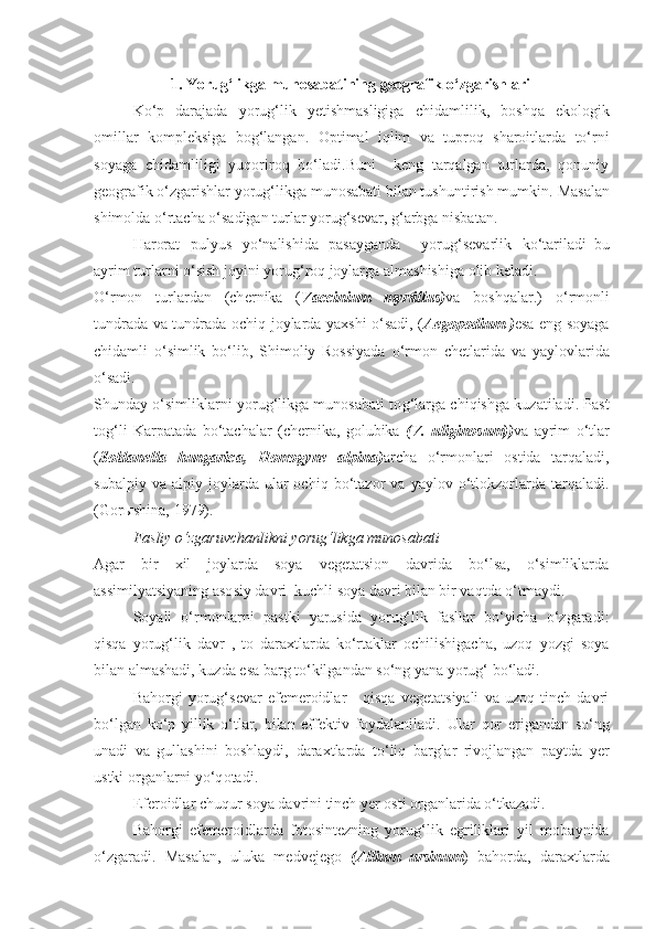 1. Yorug‘likga munosabatining geografik  o‘ zgarishlari
Ko‘p   darajada   yorug‘lik   yetishmasligiga   chidamli li k,   boshqa   ekologik
omillar   kompleksiga   bog‘langan.   Optimal   iqlim   va   tuproq   sharoitlarda   to‘rni
soyaga   chidamliligi   yuqoriroq   bo‘ladi.Buni     keng   tarqalgan   turlarda,   qonuniy
geografik o‘zgarishlar yorug‘likga munosabati bilan tushuntirish mumkin.  Masalan
shimolda  o‘ rta ch a o‘sadigan turlar yoru g‘ sevar,  g‘ arbga nisbatan. 
Harorat   p u lyus   y o‘ nalishida   pasayganda     yoru g‘ sevarlik   k o‘ tariladi–bu
ayrim turlarni o‘sish joyini yoru g‘ ro q  joylarga almashishi ga  olib keladi.
O‘ rmon   turlardan   (ch e rnika   ( Vaccinium   myrtillus) va   boshqalar.)   o‘ rmonli
tundrada va tundrada ochi q   joylarda yaxshi o‘sadi, ( Aegopodium ) esa eng soyaga
chidamli   o‘simlik   bo‘lib ,   Shimoliy   Rossiyada   o‘rmo n   chetlarida   va   yaylovlar i da
o‘sadi.
Shunday o‘simliklarni yorug‘likga munosabati to g‘ larga chi q ishga kuzatiladi.   Past
tog‘li   Karpatada   bo‘tachalar   (chernika,   golubika   (V.   uliginosum)) va   ayrim   o‘tlar
( Soldanella   hungarica,   Homogyne   alpina) archa   o‘rmonlari   ostida   tarqaladi,
subalpiy   va  alpiy   joylarda  ular   ochiq   bo‘tazor   va   yaylov  o‘tlokzorlarda   tarqaladi.
(Gorыshina, 1979).
Fasliy o‘zgaruvchanlikni yorug‘likga munosabati
Agar   bir   xil   joylarda   soya   vegetatsion   davrida   bo‘lsa,   o‘simliklarda
assimilyatsiyaning asosiy davri  kuchli soya davri bilan bir vaqtda o‘tmaydi.
Soyali   o‘rmonlarni   pastki   yarusida   yorug‘lik   fasllar   bo‘yicha   o‘zgaradi:
qisqa   yorug‘lik   davr   ,   to   daraxtlarda   ko‘rtaklar   ochilishigacha,   uzoq   yozgi   soya
bilan almashadi, kuzda esa barg to‘kilgandan so‘ng yana yorug‘ bo‘ladi.
Bahorgi   yorug‘sevar   efemeroidlar   -   qisqa   vegetatsiyali   va   uzoq   tinch   davri
bo‘lgan   ko‘p   yillik   o‘tlar,   bilan   effektiv   foydalaniladi.   Ular   q or   erigandan   so‘ng
unadi   va   gullashini   boshlaydi,   daraxtlarda   t o‘ li q   barglar   rivojlangan   paytda   yer
u stki organlarni y o‘q otadi.
Ef e roidlar chu qu r soya davrini tinch yer osti organlarida o‘tkazadi.
Ba ho rgi   efem e roidlarda   fotosintezning   yorug‘lik   egriliklari   yil   mobaynida
o‘zgaradi.   Masalan,   uluka   medvejego   (Allium   ursinum )   ba h orda,   daraxtlarda 