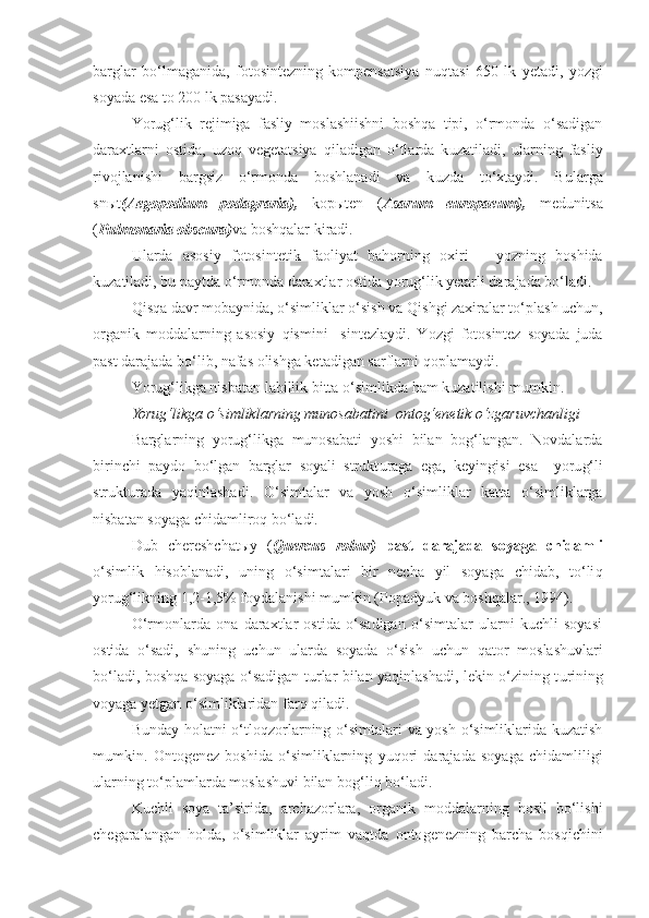 barglar   bo‘lmaganida,   fotosintezning   kompensatsiya   nu q tasi   650   lk   yetadi,   yozgi
soyada esa to 200 lk pasayadi. 
Yorug‘lik   rejimiga   fasliy   moslashiishni   boshqa   tipi,   o‘rmonda   o‘sadigan
daraxtlarni   ostida,   u zo q   vegetatsiya   q iladigan   o‘tlarda   k u zatiladi,   ularning   fasliy
rivojlanishi   bargsiz   o‘rmonda   boshlanadi   va   k u zda   to‘xtaydi.   B u larga
sn ы t (Aegopodium   podagraria),   kop ы ten   ( Asarum   europaeum),   medunitsa
( Pulmonaria obscura) va boshqalar kiradi. 
Ularda   asosiy   fotosintetik   faoliyat   ba h orning   oxiri   –   yozning   boshida
kuzatiladi, bu paytda o‘rmonda daraxtlar ostida yorug‘lik yetarli darajada bo‘ladi.
Q is q a davr mobaynida, o‘simliklar o‘sish va  Q ish g i zaxiralar t o‘ plash uchun,
organik   moddalarning   asosiy   q ismini     sintezlaydi.   Yozgi   fotosintez   soyada   juda
past darajada bo‘lib ,  nafa s  olishga ketadigan sarflarni  q oplamaydi.
Yorug‘likga nisbatan labillik bitta o‘simlikda  h am kuzatilishi mumkin.
Yorug‘likga o‘simliklarning munosabatini  ontog‘enetik o‘zgaruvchanligi
Barglarning   yorug‘likga   munosabati   yoshi   bilan   bog‘langan.   Novdalarda
birinchi   paydo   bo‘lgan   barglar   soyali   strukt u raga   ega,   keyingisi   esa     yoru g‘ li
strukt u rada   ya q inlashadi.   O‘simtalar   va   yosh   o‘simliklar   katta   o‘simliklarga
nisbatan soyaga chidamliro q  bo‘ladi.
Dub   ch e r e shchat ы y   ( Quercus   robur)   past   darajada   soyaga   chidamli
o‘simlik   h isoblanadi,   uning   o‘simtalari   bir   necha   yil   soyaga   chidab,   to‘li q
yorug‘likning 1,2-1,5% foydalanishi mumkin (Popadyuk  va boshqalar ., 1994). 
O‘rmonlarda   ona   daraxtlar   ostida   o‘sadigan   o‘simtalar   ularni   kuchli   soyasi
ostida   o‘sadi,   shuning   uchun   ularda   soyada   o‘sish   uchun   q ator   moslashuvlari
bo‘ladi, boshqa soyaga o‘sadigan turlar bilan yaqinlashadi, lekin o‘zining t u rining
voyaga yetgan o‘simliklaridan far q   q iladi.
Bunday   h olatni o‘tlo q zorlarning o‘simtalari va yosh o‘simliklarida kuzatish
mumkin.   Onto g enez   boshida   o‘simliklarning   yu q ori   darajada   soyaga   chidamliligi
ularning to‘plamlarda moslashuvi bilan bog‘li q  bo‘ladi.
Kuchli   soya   ta’sirida,   archazorlara,   organik   moddalarning   hosil   bo‘lishi
chegaralangan   h olda,   o‘simliklar   ayrim   va q tda   onto g enezning   barcha   bos q ichini 