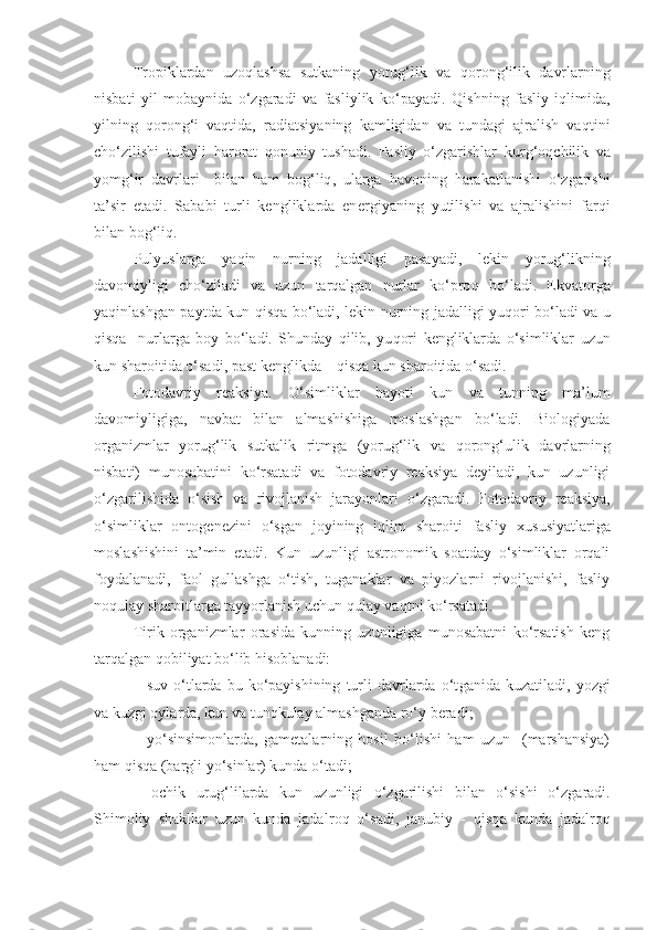 Tropiklardan   uzoqlashsa   sutkaning   yorug‘lik   va   q oron g‘ ilik   davrlarning
nisbati   yil   mobaynida   o‘zgaradi   va   fasliylik   ko‘payadi.   Q ishning   fasliy   iqlimida,
yilning   q orong‘ i   vaqtida,   radiatsiyaning   kamligidan   va   tundagi   ajralish   va q tini
cho‘zilishi   tufayli   harorat   q onuniy   tushadi.   Fasliy   o‘zgarishlar   k u r g‘ o q chilik   va
yom g‘ ir   davrlari     bilan   h am   bog‘l iq ,   ularga   h avoning   h arakatlanishi   o‘zgarishi
ta’sir   etadi.   Sababi   turli   kengliklarda   en e rgiyaning   yutilishi   va   ajralishini   far q i
bilan bog‘l iq .
P u lyuslarga   ya q in   n u rning   jadalligi   pasayadi,   leki n   yorug‘likning
davomiyligi   cho‘ziladi   va   uzun   tarqalgan   nurlar   ko‘pro q   bo‘ladi.   Ekvatorga
ya q inlashgan paytda kun   qisqa   bo‘ladi, lekin nurning jadalligi yu q ori bo‘ladi va u
qisqa     nurlarga   boy   bo‘ladi.   Shunday   qilib,   yu q ori   ke ngliklarda   o‘simliklar   uzun
kun sharoitida o‘sadi, past  ke nglikda –  qisqa  kun   sharoitida o‘ sadi.
Fotodavriy   reaksiya .   O‘simliklar   h ayoti   kun   va   tunning   ma’lum
davomiyligiga,   navbat   bilan   almashishiga   moslashgan   bo‘ladi.   Biologiyada
organizmlar   yorug‘lik   sutkalik   ritmga   (yorug‘lik   va   q orong‘ulik   davrlarning
nisbati)   munosabatini   ko‘rsatadi   va   fotodavriy   reaksiya   deyiladi,   kun   uzunligi
o‘zgarilishida   o‘sish   va   rivojlanish   jarayonlar i   o‘zgaradi.   Fotodavriy   reaksiya,
o‘simliklar   onto g enezini   o‘sgan   joyining   iqlim   sharoiti   fasliy   xususiyatlariga
moslashishini   ta’min   etadi.   Kun   uzunligi   astronomik   soatday   o‘simliklar   orqali
foydalanadi,   faol   gullashga   o‘tish,   tuganaklar   va   piyozlarni   rivojlanishi,   fasliy
no q ulay sharoitlarga tayyorlanish uchun  q ulay va q tni ko‘rsatadi .
Tirik   organizmlar   orasida   kunning   uzunligiga   munosabatni   ko‘rsatish   keng
tarqalgan  q obiliyat bo‘lib  h isoblanadi:
–  suv   o‘tlarda   bu   ko‘payishining   turli   davrlarda   o‘t gani da  kuzatiladi,   yozgi
va k u zgi oylarda, kun va tun q kulay almashganda r o‘ y beradi;
–   yo‘sinsimonlarda,   gametalarning   hosil   bo‘lishi   ham   uzun     (marshansiya)
h am  qisq a (bargli yo‘sinlar) kunda o‘tadi;
–   ochik   urug‘lilarda   kun   uzunligi   o‘zgarilishi   bilan   o‘sish i   o‘zgaradi .
Shimoliy   shakllar   uzun   kunda   jadal r o q   o‘sadi,   janubiy   -   qisq a   kunda   jadal r o q 