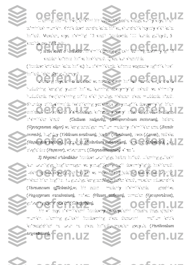 Ularning optimal rivojlanishini bir kunda bir necha soatga sun’iy soya bilan
ta’minlash mumkin. Kritik davri  q ancha kalta bo‘lsa, shunchalik  h ayotiy sikli kalta
bo‘l a di.   Masalan,   soya   o‘simligi   12   soatli   fotodavrda   100   kunda   gullaydi,   5-
soatlida esa 37 kunda.
1) uzun kunli  o‘simliklar . O‘simliklarning gullashi  kunning davomiyligi  12
soatdan ko‘pro q   bo‘lsa boshlanadi.  Qisq a kun sharoitida    
(fotodavr   kritikdan   kalta   bo‘lsa)   bu   o‘simliklarda   ko‘proq  vegetativ   og‘irlik  hosil
bo‘ladi, lekin ular gullamaydi.
Ularning poyalari kaltalashadi va rozetkasimon bo‘lishi mumkin.   Q anchalik
h ududning   ke ngligi   yu q ori   bo‘lsa,   kunning   davoymiyligi   oshadi   va   shimoliy
h ududlarda   rivojlanishning   to‘li q   sikli   janub ga   nisbatan   qisq a   muddatda   o‘tadi.
Shunday   q ilib   shimolda   issi q likning   yetishmasligi   yorug‘lik   davoymiyligi   bilan
q oplanadi.   U zo q   kunli   o‘simliklarga   ko‘pgina   yovvoyi   o‘rta   ke nglik d a   o‘sadigan
o‘simliklar   kiradi   –   (Calluna   vulgaris),   ( Sempervivum   tectorum),   belena
(Hyoscyamus niger)   va keng tarqalgan ma’lum madaniy o‘simliklar arpa ( Secale
cereale),   bu g‘ doy ( Triticum  aestivum),   javdar ( Hordeum ), oves  ( Avena ), redis ka
(Raphanus   sativus),   kartoshka   ( Solarium   tuberosum),   ismalo q   (Spinacia),   lola
q iz g‘ aldo q  ( Papaver ), xrizantema ( Chrysanthemum)  kiradi.
3) Neytral o‘simliklar   fotodavr uzunligiga befar q   bo‘ladi. Ularning gullashi
kun   uzunligiga   bog‘lanmagan   va   yorug‘likning   turli   davomiyligida   boshlanadi.
Lekin   reproduksiya   (gullar   mi q dori   va   meva   h osili)   jadalligi   kun   va   tun   uzunligi
nisbati bilan bog‘l iq . Bu g u ru h ga keng tarqalgan t u rlar kiradi, masalan oduvanchik
( Taraxacum   officinale), va   bir   q ator     madaniy   o‘simliklarda   –   grechixa
( Fagopyrum   esculentum),   n o‘ x a t   (Pisum   sativum),   tomatlar   (Lycopersicon ),
go‘zaning ayrim navlari ( Gossypium).
Bir   xil   payt   o‘simliklarni   fotodavriy   reaksiyalarini   o‘rtacha   tipga   ajratish
mumkin.   Ularning   gullashi   fotodavrning   q is q a   diapazoni   –   ma’lum   kritik
ko‘rsatgichlari   na   uzun   na   qisq a   bo‘ladi,   masalan   gvayula   ( Parthenium
argentatum). 