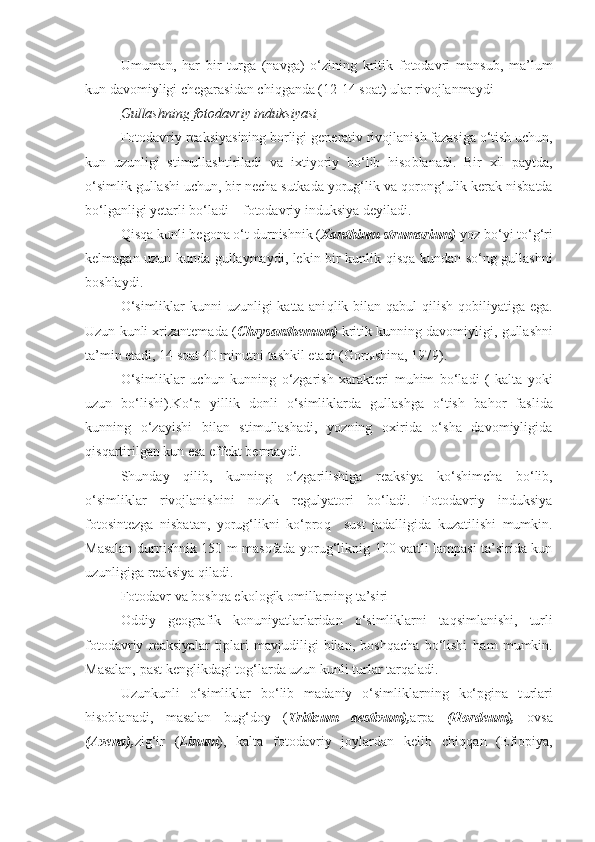 Umuman ,   h ar   bir   t u rga   (navga)   o‘zining   kritik   fotodavri   mansub,   ma’lum
kun davomiyligi chegarasidan chi q ganda (12-14 soat) ular rivojlanmaydi
Gullashning fotodavriy induksiyasi
Fotodavriy reaksiyasining borligi gen e rativ rivojlanish fazasiga o‘tish uchun,
kun   uzunligi   stimullashtiriladi   va   i xti yoriy   bo‘lib   h iso b lanadi.   Bir   xil   paytda,
o‘simlik gullashi uchun, bir necha sutkada yorug‘lik va  q orong‘ulik kerak nisbatda
bo‘lganligi yetarli bo‘ladi – fotodavriy induksiya deyiladi.
Qisq a kunli begona o‘t d u rnishnik ( Xanthium strumarium)  yoz b o‘ yi t o‘g‘ ri
kelmagan uzun kunda gullaymaydi, lekin bir kunlik   qisq a kundan so‘ng gullashni
boshlaydi.
O‘simliklar  kunni uzunligi  katta ani q lik bilan qab u l   q ilish qobiliyatiga ega.
Uzun   kunli xrizantemada ( Chrysanthemum)  kritik kunning davomiyligi,   gullashni
ta’min etadi, 14 soat 40 min u tni tashkil etadi   (Gor ы shina, 1979).
O‘simliklar   uchun   kunning   o‘zgarish   xarakt e ri   mu h im   bo‘ladi   (   kalta   yoki
uzun   bo‘lishi).Ko‘p   yillik   donli   o‘simliklarda   gullashga   o‘tish   ba h or   faslida
kunning   o‘zayishi   bilan   stimullashadi,   yozning   oxirida   o‘sha   davomiyligida
q is q artirilgan kun esa effekt b e rmaydi.
Shunday   q ilib,   kunning   o‘zgarilishiga   reaksiya   k o‘ shimcha   bo‘lib,
o‘simliklar   rivojlanishini   nozik   regulyatori   bo‘ladi.   Fotodavriy   induksiya
fotosintezga   nisbatan,   yorug‘likni   ko‘pro q     s u st   jadalligida   kuzatilishi   mumkin.
Masalan d u rnishnik 150 m masofada yorug‘liknig 100 vattli lampasi ta’sirida kun
uzunligiga reaksiya qiladi.
Fotodavr va boshqa ekologik omillarning ta’siri
Oddiy   geografik   konuniyatlarlaridan   o‘simliklarni   ta q simlanishi,   turli
fotodavriy   reaksiyalar   tiplari   mavjudiligi   bilan,   boshqacha   bo‘lishi   h am   mumkin.
Masalan, past  ke nglikdagi tog‘larda uzun kunli t u rlar tarqaladi.
Uzunkunli   o‘simliklar   bo‘lib   madaniy   o‘simliklarning   ko‘pgina   t u rlari
h isoblanadi,   masalan   bu g‘ doy   ( Triticum   aestivum), arpa   (Hordeum),   ovsa
(Avena), zi g‘ ir   ( Linum ),   kalta   fotodavriy   joylardan   kelib   chi qq an   (Efiopiya, 