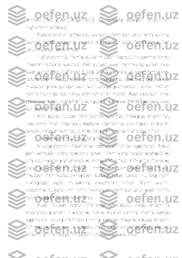 Xindiston,   Maloy   Azii,   Afggoniston).   Bu   fotodavriy   reaksiyani   harorat   bilan
bog‘lanishini ko‘rsatadi.
Kuzatishlar   shuni   ko‘rsatdiki,   uzunkunli   o‘simliklari   uchun   kritik   kunning
uzunligi,   harorat   pasayganda   qis q aradi:   sovu q da  uzun   kunli   o‘simliklarga   gullash
uchun  qisqa  kun k e rak bo‘ladi.
Tog‘lar sharoitida o‘stirilsa gullash muddati o‘zgaradi, fotodavrning   harorat
o‘zgarishi   natijasida   kuzatiladi.   Kech   gullagan   kuzgi   o‘simliklarda,   gullash   qisqa
kuzgi   kunlar   bilan   bog‘langan   (oddiy   uzun   kunli   yozda   gullagan   o‘simliklarga
q arama -q arshi   bo‘ladi),   tog‘larda   harorat   pasayganda   barva q t   gullaydi,   gullash
muddatlari   yozda   gullagan   uzun   kunli   t u rlarga   ya q inlashadi.   Harorat     ma’lum
namlik bilan birgalikda boshqa ta’sir   h am   q ilishi mumkin. Agar   qisq a kunli   prosa
(Panicum)  namli urug‘lari 5-10 kun yuqori haroratda   (27-29 0
) sa q lasak,  qisqa
kun k e rak bo‘lmaydi.
Ko‘p   va q tda   fotodavr   o‘simliklar   ma h suldorligi,   infeksiyaga   chidamli li gi,
organizmlar   bilan   birgalikda i ,   vegetativ   organlarning   anatomiyasi,   shoxlanish
darajasi,  q ishga chidamli li gi, unish va fasliy rivojlanishiga bog‘langan bo‘ladi.
Fotodavr va o‘simliklarning fasliy rivojlanishi
No q ulay   sharoitni   o‘tkazilishiga   organizmlar   oldindan   tayyorlanadi.   Sovu q
yetib   kelmasdan   ancha   barva q tro q   daraxtli   o‘simliklarda   barglar   sar g‘ ayadi   va
t o‘ kiladi,  novdalar   yo g‘ ochlanadi  va  probka  hosil  bo‘ladi.   Ko‘p  yillik  o‘tlarda  va
q ishgi   kult u ralarda   chini q tirishda     himoya   moddalari   zaxira   bo‘ladi.   Suvda
o‘sadigan   o‘simliklarda   q ishlay di gan   k u rtaklar   pastga   tushadi.   Bu   jarayonlarni
boshlaydigan   signal   fotodavrning   q is q artirilishi   bo‘ladi.   Kunni   uzunlini
qisqartiril sa   bu   signal   omili   bo‘lib   h isoblanadi,     o‘simliklar   uchun   yaxshi   bo‘lib,
harorat  p a sayishi  h a q ida ma’lum  q iladi.
Kuzgi   fotodavr   barglar   t o‘ kilishi ga   olib   keladi,   qishga   chidam li lik
shakllanadi,   yo g‘ ochli   novdalar   va   boshqa   shakllar   q ishning   tinchlik   davriga
tayyorlanadi.   Janubiy   o‘simliklar   shimoliy   sharoitga   o‘tkazilsa   sovu q ga   chidamli
bo‘lmaydi   va   uzun   kun   to   k u zgacha   o‘sish   jarayonlarni   t o‘ xtatmaydi,   sovu qq a
chidamli li gini oshiradigan moddalarni t o‘ qimalarda zaxira  q iladi. 