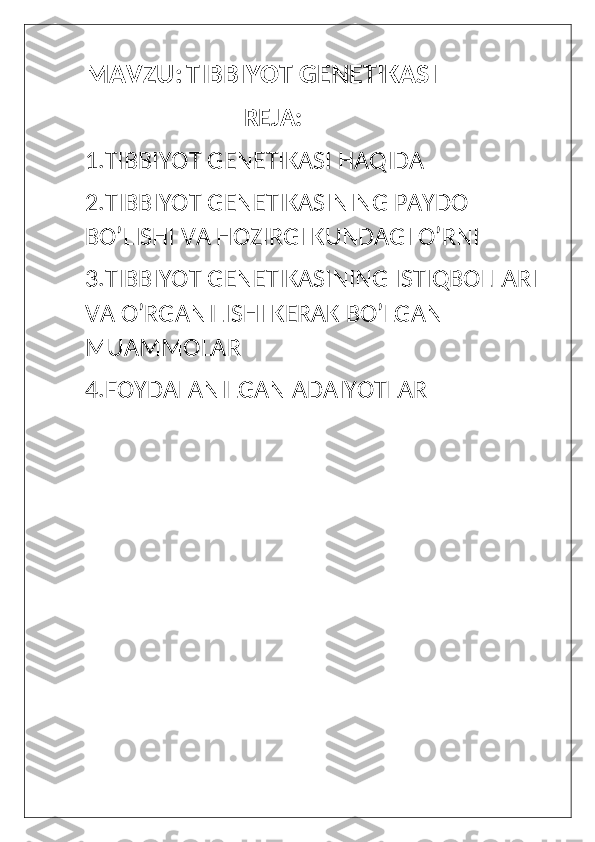 MAVZU:   TIBBIYOT GENETIKASI 
                            REJA:
1.TIBBIYOT GENETIKASI HAQIDA
2.TIBBIYOT GENETIKASINING PAYDO 
BO’LISHI VA HOZIRGI KUNDAGI O’RNI 
3.TIBBIYOT GENETIKASINING ISTIQBOLLARI 
VA O’RGANILISHI KERAK BO’LGAN 
MUAMMOLAR
4.FOYDALANILGAN ADAIYOTLAR  