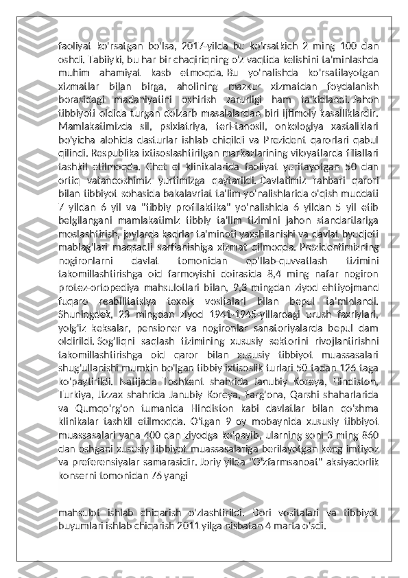 faoliyat   ko'rsatgan   bo'lsa,   2017-yilda   bu   ko'rsatkich   2   ming   100   dan
oshdi. Tabiiyki, bu har bir chaqiriqning o'z vaqtida kelishini ta'minlashda
muhim   ahamiyat   kasb   etmoqda.   Bu   yo'nalishda   ko'rsatilayotgan
xizmatlar   bilan   birga,   aholining   mazkur   xizmatdan   foydalanish
borasidagi   madaniyatini   oshirish   zarurligi   ham   ta'kidlandi.   Jahon
tibbiyoti   oldida   turgan   dolzarb   masalalardan   biri   ijtimoiy   kasalliklardir.
Mamlakatimizda   sil,   psixiatriya,   teri-tanosil,   onkologiya   xastaliklari
bo'yicha   alohida   dasturlar   ishlab   chiqildi   va   Prezident   qarorlari   qabul
qilindi.   Respublika ixtisoslashtirilgan markazlarining viloyatlarda filiallari
tashkil   etilmoqda.   Chet   el   klinikalarida   faoliyat   yuritayotgan   50   dan
ortiq   vatandoshimiz   yurtimizga   qaytarildi.   Davlatimiz   rahbari   qarori
bilan tibbiyot sohasida bakalavriat ta'lim yo'nalishlarida o'qish muddati
7   yildan   6   yil   va   "tibbiy   profilaktika"   yo'nalishida   6   yildan   5   yil   etib
belgilangani   mamlakatimiz   tibbiy   ta'lim   tizimini   jahon   standartlariga
moslashtirish, joylarda kadrlar ta'minoti yaxshilanishi va davlat byudjeti
mablag'lari   maqsadli   sarflanishiga   xizmat   qilmoqda.   Prezidentimizning
nogironlarni   davlat   tomonidan   qo'llab-quvvatlash   tizimini
takomillashtirishga   oid   farmoyishi   doirasida   8,4   ming   nafar   nogiron
protez-ortopediya   mahsulotlari   bilan,   9,3   mingdan   ziyod   ehtiyojmand
fuqaro   reabilitatsiya   texnik   vositalari   bilan   bepul   ta'minlandi.
Shuningdek,   23   mingdan   ziyod   1941-1945-yillardagi   urush   faxriylari,
yolg'iz   keksalar,   pensioner   va   nogironlar   sanatoriyalarda   bepul   dam
oldirildi.   Sog'liqni   saqlash   tizimining   xususiy   sektorini   rivojlantirishni
takomillashtirishga   oid   qaror   bilan   xususiy   tibbiyot   muassasalari
shug'ullanishi mumkin bo'lgan tibbiy ixtisoslik turlari 50 tadan 126 taga
ko'paytirildi.   Natijada   Toshkent   shahrida   Janubiy   Koreya,   Hindiston,
Turkiya,   Jizzax   shahrida   Janubiy   Koreya,   Farg'ona,   Qarshi   shaharlarida
va   Qumqo'rg'on   tumanida   Hindiston   kabi   davlatlar   bilan   qo'shma
klinikalar   tashkil   etilmoqda.   O'tgan   9   oy   mobaynida   xususiy   tibbiyot
muassasalari  yana  400 dan ziyodga  ko'payib,  ularning soni 3 ming  860
dan oshgani  xususiy tibbiyot   muassasalariga  berilayotgan  keng imtiyoz
va  preferensiyalar  samarasidir.   Joriy yilda  "O'zfarmsanoat" aksiyadorlik
konserni tomonidan 76 yangi 
mahsulot   ishlab   chiqarish   o'zlashtirildi.   Dori   vositalari   va   tibbiyot
buyumlari ishlab chiqarish 2011 yilga nisbatan 4 marta o'sdi.   