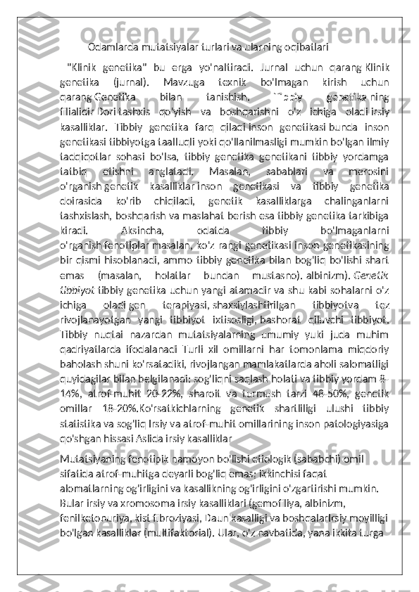            Odamlarda mutatsiyalar turlari va ularning oqibatlari
  "Klinik   genetika"   bu   erga   yo'naltiradi.   Jurnal   uchun   qarang   Klinik
genetika   (jurnal) .   Mavzuga   texnik   bo'lmagan   kirish   uchun
qarang   Genetika   bilan   tanishish .   Tibbiy   genetika   ning
filialidir   Dori   tashxis   qo'yish   va   boshqarishni   o'z   ichiga   oladi   irsiy
kasalliklar .   Tibbiy   genetika   farq   qiladi   inson   genetikasi   bunda   inson
genetikasi tibbiyotga taalluqli yoki qo'llanilmasligi mumkin bo'lgan ilmiy
tadqiqotlar   sohasi   bo'lsa,   tibbiy   genetika   genetikani   tibbiy   yordamga
tatbiq   etishni   anglatadi.   Masalan,   sabablari   va   merosini
o'rganish   genetik   kasalliklar   inson   genetikasi   va   tibbiy   genetika
doirasida   ko'rib   chiqiladi,   genetik   kasalliklarga   chalinganlarni
tashxislash, boshqarish va maslahat berish esa tibbiy genetika tarkibiga
kiradi.   Aksincha,   odatda   tibbiy   bo'lmaganlarni
o'rganish   fenotiplar   masalan, ko'z  rangi  genetikasi  inson genetikasining
bir   qismi   hisoblanadi,  ammo   tibbiy  genetika   bilan  bog'liq   bo'lishi   shart
emas   (masalan,   holatlar   bundan   mustasno).   albinizm ).   Genetik
tibbiyot   tibbiy genetika uchun yangi atamadir va shu kabi sohalarni o'z
ichiga   oladi   gen   terapiyasi ,   shaxsiylashtirilgan   tibbiyot va   tez
rivojlanayotgan   yangi   tibbiyot   ixtisosligi,   bashorat   qiluvchi   tibbiyot .
Tibbiy   nuqtai   nazardan   mutatsiyalarning   umumiy   yuki   juda   muhim
qadriyatlarda   ifodalanadi   Turli   xil   omillarni   har   tomonlama   miqdoriy
baholash shuni ko'rsatadiki, rivojlangan mamlakatlarda aholi salomatligi
quyidagilar bilan belgilanadi: sog'liqni saqlash holati va tibbiy yordam 8-
14%,   atrof-muhit   20-22%,   sharoit   va   turmush   tarzi   48-50%,   genetik
omillar   18-20%.Ko'rsatkichlarning   genetik   shartliligi   ulushi   tibbiy
statistika va sog'liq Irsiy va atrof-muhit omillarining inson patologiyasiga
qo'shgan hissasi Aslida irsiy kasalliklar
Mutatsiyaning fenotipik namoyon bo'lishi etiologik (sababchi) omil 
sifatida atrof-muhitga deyarli bog'liq emas; ikkinchisi faqat 
alomatlarning og'irligini va kasallikning og'irligini o'zgartirishi mumkin. 
Bular irsiy va xromosoma irsiy kasalliklari (gemofiliya, albinizm, 
fenilketonuriya, kist fibroziyasi, Daun kasalligi va boshqalarIrsiy moyilligi
bo'lgan kasalliklar (multifaktorial). Ular, o'z navbatida, yana ikkita turga  