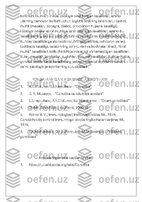 bo'linishi mumkin: irsiyat etiologik omil bo'lgan kasalliklar, ammo 
ularning namoyon bo'lishi uchun tegishli omilning ta'siri zarur tashqi 
muhit (masalan, podagra, diabet, o'roqsimon hujayra kasalligi). 
Etiologik omillar atrof-muhitga ta'sir qiladigan kasalliklar, ammo bu 
kasalliklarning tez-tez kelib chiqishi va og'irligi irsiy moyillikka bog'liq. 
Bunday kasalliklarga ateroskleroz, IVS, gipertoniya, oshqozon yarasi, 
toshbaqa kasalligi, saratonning ko'p turlari va boshqalar kiradi. Atrof 
muhit" kasalliklari kelib chiqishida irsiyat rol o'ynamaydigan kasalliklar. 
Bular, masalan, jarohatlar, kuyishlar, yuqumli kasalliklar. Bunday holda, 
genetik omillar faqat kasallikning patogeneziga ta'sir qilishi mumkin, 
ya'ni. patologik jarayonlarning xususiyatlari .
        
            FOYDALANILGAN ADABIYOTLAR RO’YHATI
1. A.T.G‘ofurov, S.S.Fayzullaev– “Genetika”
2. D. A. Musayev. - “Genetika va seleksiya asoslari”
3. S.S.Fayzullaev, A.T.G‘ofurov, B.E.Matchanov – “Odam genetikasi” 
4. O’zME. Birinchi jild. Toshkent, 2000-yil
5. Petrov R. V., Immunologiya i immunogenetika, M., 1976; 
Geneticheskiy kontrol immunnogo otveta. Inglizchadan tarjima, M., 
1976.
6. K.N.Nishonboеv, O.E.Eshonqulov, M.Sh.Bosimov – “Tibbiyot 
genetikasi”
                      Foydalanilgan web-saytlar ro’yhati:
1. https://uz.wikipedia.org/wiki/Genetika 