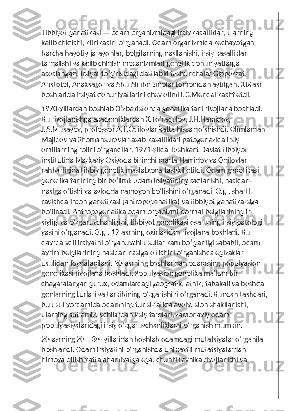 Tibbiyot genetikasi — odam organizmidagi irsiy kasalliklar, ularning 
kelib chiqishi, klinikasini oʻrganadi. Odam organizmida kechayotgan 
barcha hayotiy jarayonlar, belgilarning nasllanishi, irsiy kasalliklar 
tarqalishi va kelib chiqish mexanizmlari genetik qonuniyatlarga 
asoslangan. Irsiyat toʻgʻrisidagi dastlabki tushunchalar Gippokrat, 
Aristotel, Anaksagor va Abu Ali ibn Sinolar tomonidan aytilgan. XIX asr 
boshlarida irsiyat qonuniyatlarini chex olimi I.G.Mendel kashf etdi.
1970-yillardan boshlab Oʻzbekistonda genetika fani rivojlana boshladi. 
Bu rivojlanishga akademiklardan X.Toʻraqulov, J.H.Hamidov, 
J.A.Musayev, professor A.T.Oqilovlar katta hissa qoʻshishdi. Olimlardan 
Majidov va Shomansurovlar asab kasalliklari patogenezida irsiy 
omillarning rolini oʻrgandilar. 1971-yilda Toshkent Davlat tibbiyot 
institutida Markaziy Osiyoda birinchi marta Hamidov va Oqilovlar 
rahbarligida tibbiy genetik maslatxona tashkil etildi. Odam genetikasi - 
genetika fanining bir boʻlimi; odam irsiyatining saqlanishi, nasldan-
naslga oʻtishi va avlodda namoyon boʻlishini oʻrganadi. O.g . shartli 
ravishda inson genetikasi (antropogenetika) va tibbiyot genetika-siga 
boʻlinadi. Antropogenetika odam organizmi normal belgilarining ir-
siyligi va oʻzgaruvchanligini, tibbiyot genetikasi esa uning irsiy patologi-
yasini oʻrganadi. O.g . 19-asrning oxirlaridan rivojlana boshladi. Bu 
davrda xdli irsiyatni oʻrganuvchi usullar kam boʻlganligi sababli, odam 
ayrim belgilarining nasldan naslga oʻtishini oʻrganishda egizaklar 
usulidan foydalaniladi. 20-asrning boshlaridan odamning populyasion 
genetikasi rivojlana boshladi. Populyasion genetika maʼlum bir 
chegaralangan gurux, odamlardagi geografik, etnik, tabakali va boshqa 
genlarning turlari va tarkibining oʻzgarishini oʻrganadi. Bundan tashqari,
bu usul yordamida odamning tur si-fatida evolyusion shakllanishi, 
ularning sut emizuvchilardan irsiy farqlari, zamonaviy odam 
populyasiyalaridagi irsiy oʻzgaruvchanliklarni oʻrganish mumkin.
20-asrning 20—30- yillaridan boshlab odamdagi mutatsiyalar oʻrganila 
boshlandi. Odam irsiyatini oʻrganishda uni xavfli mutatsiyalardan 
himoya qilish katta ahamiyatga ega, chunki texnika rivojlanishi va  