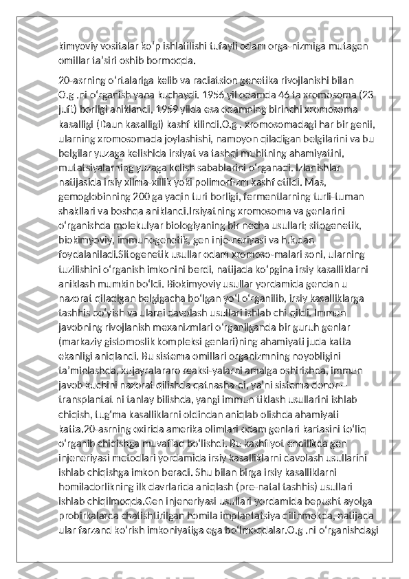 kimyoviy vositalar koʻp ishlatilishi tufayli odam orga-nizmiga mutagen 
omillar taʼsiri oshib bormoqda.
20-asrning oʻrtalariga kelib va radiatsion genetika rivojlanishi bilan 
O.g .ni oʻrganish yana kuchaydi. 1956 yil odamda 46 ta xromosoma (23 
juft) borligi aniklandi, 1959 yilda esa odamning birinchi xromosoma 
kasalligi (Daun kasalligi) kashf kilindi.O.g . xromosomadagi har bir genii, 
ularning xromosomada joylashishi, namoyon qiladigan belgilarini va bu 
belgilar yuzaga kelishida irsiyat va tashqi muhitning ahamiyatini, 
mutatsiyalarning yuzaga kelish sabablarini oʻrganadi. Izlanishlar 
natijasida irsiy xilma-xillik yoki polimorfizm kashf etildi. Mas, 
gemoglobinning 200 ga yaqin turi borligi, fermentlarning turli-tuman 
shakllari va boshqa aniklandi.Irsiyatning xromosoma va genlarini 
oʻrganishda molekulyar biologiyaning bir necha usullari; sitogenetik, 
biokimyoviy, immunogenetik, gen inje-neriyasi va h.k.dan 
foydalaniladi.Sitogenetik usullar odam xromoso-malari soni, ularning 
tuzilishini oʻrganish imkonini berdi, natijada koʻpgina irsiy kasalliklarni 
aniklash mumkin boʻldi. Biokimyoviy usullar yordamida gendan u 
nazorat qiladigan belgigacha boʻlgan yoʻl oʻrganilib, irsiy kasalliklarga 
tashhis qoʻyish va ularni davolash usullari ishlab chi-qildi. Immun 
javobning rivojlanish mexanizmlari oʻrganilganda bir guruh genlar 
(markaziy gistomoslik kompleksi genlari)ning ahamiyati juda katta 
ekanligi aniqlandi. Bu sistema omillari organizmning noyobligini 
taʼminlashda, xujayralararo reaksi-yalarni amalga oshirishda, immun 
javob kuchini nazorat qilishda qatnasha-di, yaʼni sistema donor—
transplantat ni tanlay bilishda, yangi immun tiklash usullarini ishlab 
chiqish, tugʻma kasalliklarni oldindan aniqlab olishda ahamiyati 
katta.20-asrning oxirida amerika olimlari odam genlari kartasini toʻliq 
oʻrganib chiqishga muvaffaq boʻlishdi. Bu kashfiyot endilikda gen 
injeneriyasi metodlari yordamida irsiy kasalliklarni davolash usullarini 
ishlab chiqishga imkon beradi. Shu bilan birga irsiy kasalliklarni 
homiladorlikning ilk davrlarida aniqlash (pre-natal tashhis) usullari 
ishlab chiqilmoqda.Gen injeneriyasi usullari yordamida bepusht ayolga 
probirkalarda chatishtirilgan homila implantatsiya qilinmokda, natijada 
ular farzand koʻrish imkoniyatiga ega boʻlmoqdalar.O.g .ni oʻrganishdagi 