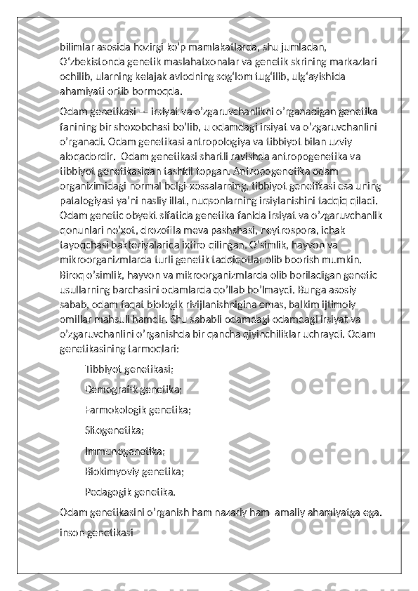 bilimlar asosida hozirgi koʻp mamlakatlarda, shu jumladan, 
Oʻzbekistonda genetik maslahatxonalar va genetik skrining markazlari 
ochilib, ularning kelajak avlodning sogʻlom tugʻilib, ulgʻayishida 
ahamiyati ortib bormoqda.
Odam genetikasi — irsiyat va o’zgaruvchanlikni o’rganadigan genetika 
fanining bir shoxobchasi bo’lib, u odamdagi irsiyat va o’zgaruvchanlini 
o’rganadi. Odam genetikasi antropologiya va tibbiyot bilan uzviy 
aloqadordir.  Odam genetikasi shartli ravishda antropogenetika va 
tibbiyot genetikasidan tashkil topgan. Antropogenetika odam 
organizimidagi normal belgi-xossalarning, tibbiyot genetikasi esa uning 
patalogiyasi ya’ni nasliy illat, nuqsonlarning irsiylanishini tadqiq qiladi. 
Odam genetic obyekt sifatida genetika fanida irsiyat va o’zgaruvchanlik 
qonunlari no’xot, drozofila meva pashshasi, neytrospora, ichak 
tayoqchasi bakteriyalarida ixtiro qilingan. O’simlik, hayvon va 
mikroorganizmlarda turli genetik tadqiqotlar olib boorish mumkin. 
Biroq o’simlik, hayvon va mikroorganizmlarda olib boriladigan genetic 
usullarning barchasini odamlarda qo’llab bo’lmaydi. Bunga asosiy 
sabab, odam faqat biologik rivijlanishnigina emas, balkim ijtimoiy 
omillar mahsuli hamdir. Shu sababli odamdagi odamdagi irsiyat va 
o’zgaruvchanlini o’rganishda bir qancha qiyinchiliklar uchraydi. Odam 
genetikasining tarmoqlari:
Tibbiyot genetikasi;
Demografik genetika;
Farmokologik genetika;
Sitogenetika;
Immunogenetika;
Biokimyoviy genetika;
Pedagogik genetika.
Odam genetikasini o’rganish ham nazariy ham  amaliy ahamiyatga ega.
inson genetikasi 