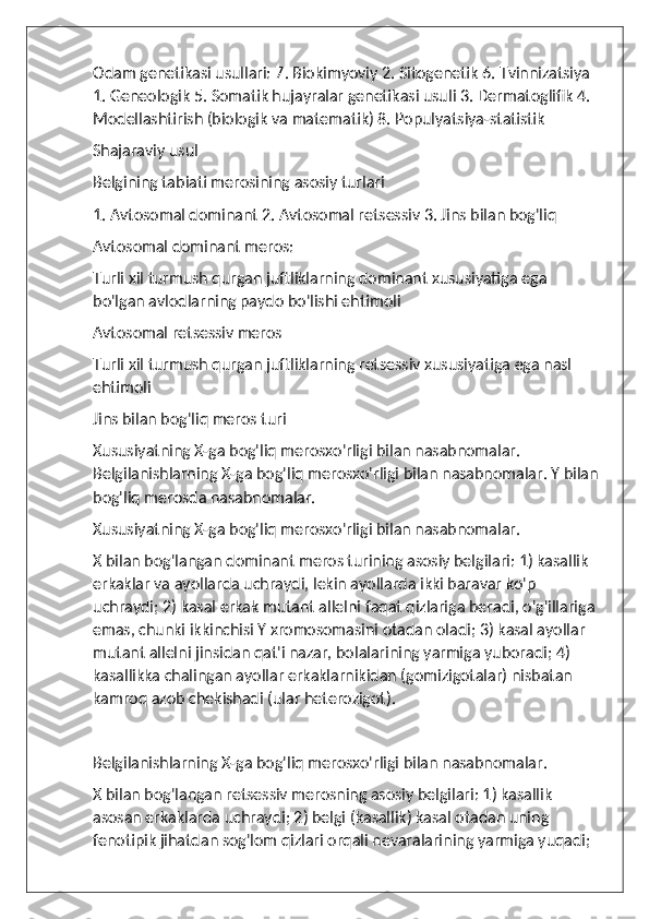 Odam genetikasi usullari: 7. Biokimyoviy 2. Sitogenetik 6. Tvinnizatsiya 
1. Geneologik 5. Somatik hujayralar genetikasi usuli 3. Dermatoglifik 4. 
Modellashtirish (biologik va matematik) 8. Populyatsiya-statistik
Shajaraviy usul
Belgining tabiati merosining asosiy turlari
1. Avtosomal dominant 2. Avtosomal retsessiv 3. Jins bilan bog'liq
Avtosomal dominant meros:
Turli xil turmush qurgan juftliklarning dominant xususiyatiga ega 
bo'lgan avlodlarning paydo bo'lishi ehtimoli 
Avtosomal retsessiv meros
Turli xil turmush qurgan juftliklarning retsessiv xususiyatiga ega nasl 
ehtimoli 
Jins bilan bog'liq meros turi
Xususiyatning X-ga bog'liq merosxo'rligi bilan nasabnomalar. 
Belgilanishlarning X-ga bog'liq merosxo'rligi bilan nasabnomalar. Y bilan 
bog'liq merosda nasabnomalar.
Xususiyatning X-ga bog'liq merosxo'rligi bilan nasabnomalar.
X bilan bog'langan dominant meros turining asosiy belgilari: 1) kasallik 
erkaklar va ayollarda uchraydi, lekin ayollarda ikki baravar ko'p 
uchraydi; 2) kasal erkak mutant allelni faqat qizlariga beradi, o'g'illariga 
emas, chunki ikkinchisi Y xromosomasini otadan oladi; 3) kasal ayollar 
mutant allelni jinsidan qat'i nazar, bolalarining yarmiga yuboradi; 4) 
kasallikka chalingan ayollar erkaklarnikidan (gomizigotalar) nisbatan 
kamroq azob chekishadi (ular heterozigot).
Belgilanishlarning X-ga bog'liq merosxo'rligi bilan nasabnomalar.
X bilan bog'langan retsessiv merosning asosiy belgilari: 1) kasallik 
asosan erkaklarda uchraydi; 2) belgi (kasallik) kasal otadan uning 
fenotipik jihatdan sog'lom qizlari orqali nevaralarining yarmiga yuqadi;  