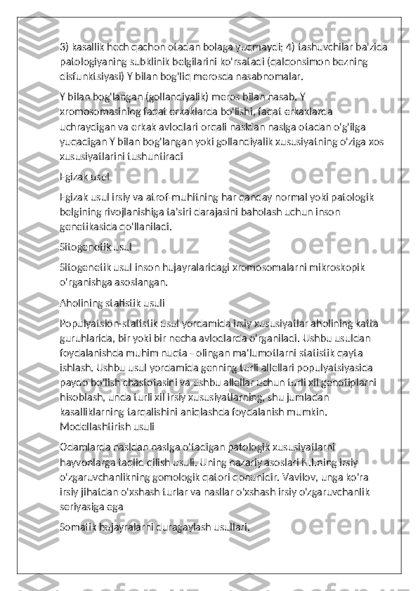 3) kasallik hech qachon otadan bolaga yuqmaydi; 4) tashuvchilar ba'zida
patologiyaning subklinik belgilarini ko'rsatadi (qalqonsimon bezning 
disfunktsiyasi) Y bilan bog'liq merosda nasabnomalar.
Y bilan bog'langan (gollandiyalik) meros bilan nasab. Y 
xromosomasining faqat erkaklarda bo'lishi, faqat erkaklarda 
uchraydigan va erkak avlodlari orqali nasldan naslga otadan o'g'ilga 
yuqadigan Y bilan bog'langan yoki gollandiyalik xususiyatning o'ziga xos 
xususiyatlarini tushuntiradi
Egizak usul
Egizak usul irsiy va atrof-muhitning har qanday normal yoki patologik 
belgining rivojlanishiga ta'siri darajasini baholash uchun inson 
genetikasida qo'llaniladi.
Sitogenetik usul
Sitogenetik usul inson hujayralaridagi xromosomalarni mikroskopik 
o'rganishga asoslangan.
Aholining statistik usuli
Populyatsion-statistik usul yordamida irsiy xususiyatlar aholining katta 
guruhlarida, bir yoki bir necha avlodlarda o'rganiladi. Ushbu usuldan 
foydalanishda muhim nuqta - olingan ma'lumotlarni statistik qayta 
ishlash. Ushbu usul yordamida genning turli allellari populyatsiyasida 
paydo bo'lish chastotasini va ushbu allellar uchun turli xil genotiplarni 
hisoblash, unda turli xil irsiy xususiyatlarning, shu jumladan 
kasalliklarning tarqalishini aniqlashda foydalanish mumkin. 
Modellashtirish usuli
Odamlarda nasldan naslga o'tadigan patologik xususiyatlarni 
hayvonlarga taqlid qilish usuli. Uning nazariy asoslari N.I.ning irsiy 
o'zgaruvchanlikning gomologik qatori qonunidir. Vavilov, unga ko'ra 
irsiy jihatdan o'xshash turlar va nasllar o'xshash irsiy o'zgaruvchanlik 
seriyasiga ega
Somatik hujayralarni duragaylash usullari. 