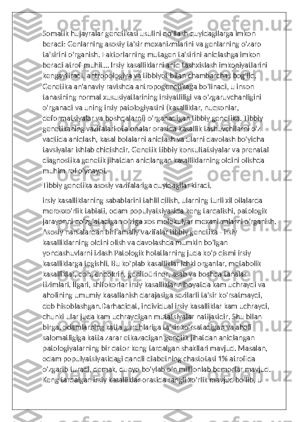 Somatik hujayralar genetikasi usulini qo'llash quyidagilarga imkon 
beradi: Genlarning asosiy ta'sir mexanizmlarini va genlarning o'zaro 
ta'sirini o'rganish. Faktorlarning mutagen ta'sirini aniqlashga imkon 
beradi atrof-muhit... Irsiy kasalliklarni aniq tashxislash imkoniyatlarini 
kengaytiradi. antropologiya va tibbiyot bilan chambarchas bog'liq. 
Genetika an'anaviy ravishda antropogenetikaga bo'linadi, u inson 
tanasining normal xususiyatlarining irsiyatliligi va o'zgaruvchanligini 
o'rganadi va uning irsiy patologiyasini (kasalliklar, nuqsonlar, 
deformatsiyalar va boshqalarni) o'rganadigan tibbiy genetika. Tibbiy 
genetikaning vazifalari ota-onalar orasida kasallik tashuvchilarni o'z 
vaqtida aniqlash, kasal bolalarni aniqlash va ularni davolash bo'yicha 
tavsiyalar ishlab chiqishdir. Genetik tibbiy konsultatsiyalar va prenatal 
diagnostika genetik jihatdan aniqlangan kasalliklarning oldini olishda 
muhim rol o'ynaydi.
Tibbiy genetika asosiy vazifalariga quyidagilar kiradi.
irsiy kasalliklarning sabablarini tahlil qilish, ularning turli xil oilalarda 
merosxo'rlik tabiati, odam populyatsiyasida keng tarqalishi, patologik 
jarayonni qo'zg'atadigan o'ziga xos molekulyar mexanizmlarni o'rganish.
Asosiy narsalardan biri amaliy vazifalar tibbiy genetika - irsiy 
kasalliklarning oldini olish va davolashda mumkin bo'lgan 
yondashuvlarni izlash Patologik holatlarning juda ko'p qismi irsiy 
kasalliklarga tegishli. Bu ko'plab kasalliklar ichki organlar, metabolik 
kasalliklar, qon, endokrin, genitoüriner, asab va boshqa tanalar 
tizimlari. Ilgari, shifokorlar irsiy kasalliklar nihoyatda kam uchraydi va 
aholining umumiy kasallanish darajasiga sezilarli ta'sir ko'rsatmaydi, 
deb hisoblashgan.Darhaqiqat, individual irsiy kasalliklar kam uchraydi, 
chunki ular juda kam uchraydigan mutatsiyalar natijasidir. Shu bilan 
birga, odamlarning katta guruhlariga ta'sir ko'rsatadigan va aholi 
salomatligiga katta zarar etkazadigan genetik jihatdan aniqlangan 
patologiyalarning bir qator keng tarqalgan shakllari mavjud. Masalan, 
odam populyatsiyasidagi qandli diabetning chastotasi 1% atrofida 
o'zgarib turadi, demak, dunyo bo'ylab o'n millionlab bemorlar mavjud. 
Keng tarqalgan irsiy kasalliklar orasida rangli ko'rlik mavjud bo'lib, u  