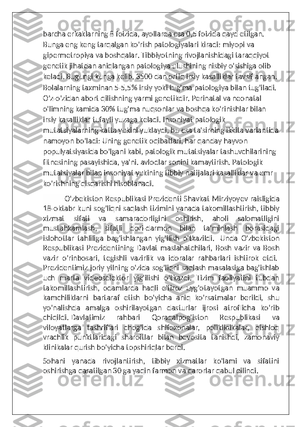 barcha erkaklarning 8 foizida, ayollarda esa 0,5 foizida qayd etilgan. 
Bunga eng keng tarqalgan ko'rish patologiyalari kiradi: miyopi va 
gipermetropiya va boshqalar. Tibbiyotning rivojlanishidagi taraqqiyot 
genetik jihatdan aniqlangan patologiya ulushining nisbiy o'sishiga olib 
keladi. Bugungi kunga kelib, 3500 dan ortiq irsiy kasalliklar tavsiflangan. 
Bolalarning taxminan 5-5,5% irsiy yoki tug'ma patologiya bilan tug'iladi. 
O'z-o'zidan abort qilishning yarmi genetikdir. Perinatal va neonatal 
o'limning kamida 30% tug'ma nuqsonlar va boshqa ko'rinishlar bilan 
irsiy kasalliklar tufayli yuzaga keladi. Insoniyat patologik 
mutatsiyalarning katta yukini yuklaydi, bu esa ta'sirning ikkita variantida
namoyon bo'ladi: Uning genetik oqibatlari, har qanday hayvon 
populyatsiyasida bo'lgani kabi, patologik mutatsiyalar tashuvchilarining 
fitnesining pasayishida, ya'ni. avlodlar sonini kamaytirish. Patologik 
mutatsiyalar bilan insoniyat yukining tibbiy natijalari kasalliklar va umr 
ko'rishning qisqarishi hisoblanadi.
                  O'zbekiston Respublikasi Prezidenti Shavkat Mirziyoyev raisligida
18-oktabr kuni sog'liqni saqlash tizimini yanada takomillashtirish, tibbiy
xizmat   sifati   va   samaradorligini   oshirish,   aholi   salomatligini
mustahkamlash,   sifatli   dori-darmon   bilan   ta'minlash   borasidagi
islohotlar   tahliliga   bag'ishlangan   yig'ilish   o'tkazildi.     Unda   O'zbekiston
Respublikasi   Prezidentining   Davlat   maslahatchilari,   Bosh   vazir   va   Bosh
vazir   o'rinbosari,   tegishli   vazirlik   va   idoralar   rahbarlari   ishtirok   etdi.  
Prezidentimiz joriy yilning o'zida sog'liqni saqlash masalasiga bag'ishlab
uch   marta   videoselektor   yig'ilishi   o'tkazdi.   Tizim   faoliyatini   tubdan
takomillashtirish,   odamlarda   haqli   e'tiroz   uyg'otayotgan   muammo   va
kamchiliklarni   bartaraf   etish   bo'yicha   aniq   ko'rsatmalar   berildi,   shu
yo'nalishda   amalga   oshirilayotgan   dasturlar   ijrosi   atroflicha   ko'rib
chiqildi.   Davlatimiz   rahbari   Qoraqalpog'iston   Respublikasi   va
viloyatlarga   tashriflari   chog'ida   shifoxonalar,   poliklinikalar,   qishloq
vrachlik   punktlaridagi   sharoitlar   bilan   bevosita   tanishdi,   zamonaviy
klinikalar qurish bo'yicha topshiriqlar berdi.  
Sohani   yanada   rivojlantirish,   tibbiy   xizmatlar   ko'lami   va   sifatini
oshirishga qaratilgan 30 ga yaqin farmon va qarorlar qabul qilindi.   