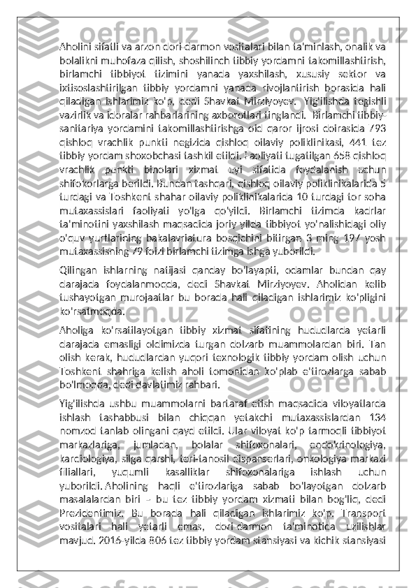 Aholini sifatli va arzon dori-darmon vositalari bilan ta'minlash, onalik va
bolalikni muhofaza qilish, shoshilinch tibbiy yordamni takomillashtirish,
birlamchi   tibbiyot   tizimini   yanada   yaxshilash,   xususiy   sektor   va
ixtisoslashtirilgan   tibbiy   yordamni   yanada   rivojlantirish   borasida   hali
qiladigan   ishlarimiz   ko'p,   dedi   Shavkat   Mirziyoyev.     Yig'ilishda   tegishli
vazirlik va idoralar rahbarlarining axborotlari tinglandi.    Birlamchi tibbiy-
sanitariya   yordamini   takomillashtirishga   oid   qaror   ijrosi   doirasida   793
qishloq   vrachlik   punkti   negizida   qishloq   oilaviy   poliklinikasi,   441   tez
tibbiy yordam shoxobchasi tashkil etildi. Faoliyati tugatilgan 658 qishloq
vrachlik   punkti   binolari   xizmat   uyi   sifatida   foydalanish   uchun
shifokorlarga berildi. Bundan tashqari, qishloq oilaviy poliklinikalarida 5
turdagi va Toshkent shahar oilaviy poliklinikalarida 10 turdagi tor soha
mutaxassislari   faoliyati   yo'lga   qo'yildi.   Birlamchi   tizimda   kadrlar
ta'minotini   yaxshilash   maqsadida   joriy   yilda   tibbiyot   yo'nalishidagi   oliy
o'quv   yurtlarining   bakalavriatura   bosqichini   bitirgan   3   ming   197   yosh
mutaxassisning 79 foizi birlamchi tizimga ishga yuborildi.  
Qilingan   ishlarning   natijasi   qanday   bo'layapti,   odamlar   bundan   qay
darajada   foydalanmoqda,   dedi   Shavkat   Mirziyoyev.   Aholidan   kelib
tushayotgan   murojaatlar   bu   borada   hali   qiladigan   ishlarimiz   ko'pligini
ko'rsatmoqda.  
Aholiga   ko'rsatilayotgan   tibbiy   xizmat   sifatining   hududlarda   yetarli
darajada   emasligi   oldimizda   turgan   dolzarb   muammolardan   biri.   Tan
olish   kerak,   hududlardan   yuqori   texnologik   tibbiy   yordam   olish   uchun
Toshkent   shahriga   kelish   aholi   tomonidan   ko'plab   e'tirozlarga   sabab
bo'lmoqda, dedi davlatimiz rahbari.  
Yig'ilishda   ushbu   muammolarni   bartaraf   etish   maqsadida   viloyatlarda
ishlash   tashabbusi   bilan   chiqqan   yetakchi   mutaxassislardan   134
nomzod   tanlab   olingani   qayd   etildi.   Ular   viloyat   ko'p   tarmoqli   tibbiyot
markazlariga,   jumladan,   bolalar   shifoxonalari,   endokrinologiya,
kardiologiya,   silga   qarshi,  teri-tanosil   dispanserlari,  onkologiya   markazi
filiallari,   yuqumli   kasalliklar   shifoxonalariga   ishlash   uchun
yuborildi.   Aholining   haqli   e'tirozlariga   sabab   bo'layotgan   dolzarb
masalalardan   biri   –   bu   tez   tibbiy   yordam   xizmati   bilan   bog'liq,   dedi
Prezidentimiz.   Bu   borada   hali   qiladigan   ishlarimiz   ko'p.   Transport
vositalari   hali   yetarli   emas,   dori-darmon   ta'minotida   uzilishlar
mavjud.   2016-yilda 806 tez tibbiy yordam stansiyasi va kichik stansiyasi 