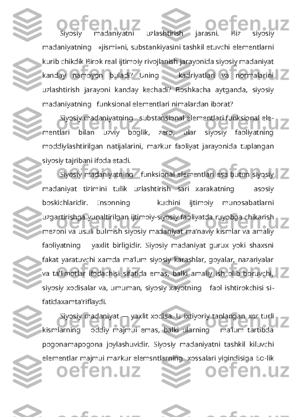 Siyosiy   madaniyatni   uzlashtirish   jarasni.   Biz   siyosiy
madaniyatning     «jismi»ni, substankiyasini tashkil etuvchi elementlarni
kurib chikdik Birok real ijtimoiy rivojlanish jarayonida siyosiy madaniyat
kanday   namoyon   buladi?   Uning       kadriyatlari   va   normalarini
uzlashtirish   jarayoni   kanday   kechadi?   Boshkacha   aytganda,   siyosiy
madaniyatning   funksional elementlari nimalardan iborat?
Siyosiy madaniyatning   substansional elementlari funksional ele -
mentlari   bilan   uzviy   boglik,   zero,   ular   siyosiy   faoliyatning
moddiylashtirilgan   natijalarini,   mazkur   faoliyat   jarayonida   tuplangan
siyo siy tajribani ifoda etadi.
Siyosiy madaniyatning     funksional elementlari esa  butun  siyosiy
madaniyat   tizimini   tulik   uzlashtirish   sari   xarakatning       asosiy
boskichlaridir.   Insonning       kuchini   ijtimoiy   munosabatlarni
uzgartirishga yunaltirilgan ijtimoiy-siyosiy faoliyatda ruyobga chikarish
mezoni va usuli bulmish siyosiy madaniyat ma’naviy kismlar va amaliy
faoli yatning       yaxlit   birligidir.   Siyosiy   madaniyat   gurux   yoki   shaxsni
fakat   yaratuvchi   xamda   ma’lum   siyosiy   karashlar,   goyalar,   nazariyalar
va   ta’limotlar   ifodachisi   sifatida   emas,   balki   amaliy   ish   olib   boruvchi,
siyosiy   xodisalar   va,   umuman,   siyosiy   xayotning       faol   ishtirokchisi   si -
fatidaxamta’riflaydi.
Siyosiy   madaniyat   —   yaxlit   xodisa.   U   ixtiyoriy   tanlangan   xar   turli
kismlarning       oddiy   majmui   emas,   balki   ularning       ma’lum   tartibda
pogonamapogona   joylashuvidir.   Siyosiy   madaniyatni   tashkil   kiluvchi
elementlar majmui mazkur elemsntlarning   xossalari yigindisiga   6 O F lik 